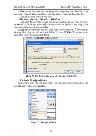 Giáo trình Microsoft Office Excel 2003 Chương IV– Công thức và Hàm
http://www.ebook.edu.vn 23
- Hàm có thể tham gia như một phép toán trong công thức. Hàm sẽ trả về
một giá trị (kiểu số, kiểu ngày tháng, kiểu xâu kí tự…) hay một thông báo lỗi.
- Dạng thức chung của hàm như sau:
<Tên hàm> (Đối số 1, Đối số 2,…, Đối số n)
- Danh sách đối số: Phần lớn các hàm trong Excel đều có một hoặc nhiều đối
số. Đối số có thể là một giá trị kiểu số, một xâu kí tự, địa chỉ ô hay vùng ô, tên
vùng, công thức, hay những hàm khác.
Ví dụ: Hình dưới minh họa một công thức có sử dụng hàm. Ô D9 chứa giá
trị trung bình cộng của các số từ ô C5 đến C9. Hàm EVERAGE sẽ tính giá trị
trung bình các ô trong danh sách đối số.
* Các bước để nhập một hàm:
Khi con trỏ nhập văn bản đang ở tại vị trí cần nhập hàm thì nhấn chuột vào
menu Insert -> chọn ƒx Function.
Hình 26. Các bước nhập tham số vào hàm AVERAGE
Hình 27. Làm việc với hàm
 