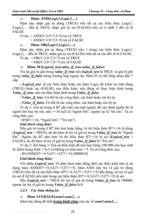 Giáo trình Microsoft Office Excel 2003 Chương IV– Công thức và Hàm
http://www.ebook.edu.vn 28
Hàm: AND(Logic1,Logic2,…)
Hàm này nhận giá trị đúng (TRUE) nếu tất cả các biểu thức Logic1,
Logic2,… đều là TRUE, nhận giá trị sai (FALSE) nếu có ít nhất 1 đối số là
FALSE.
Ví dụ: = AND(5>3,9>7,5=5) trả về TRUE
= AND(5<3,9>7,5=5) trả về FALSE
Hàm: OR(Logic1,Logic2,…)
Hàm này nhận giá trị đúng (TRUE) nếu 1 trong các biểu thức Logic1,
Logic2,… đều là TRUE, nhận giá trị sai (FALSE) nếu tất cả các đối số là FALSE.
Ví dụ: = OR(5<3,9>7,5=7) trả về TRUE
= OR(5<3,9<7,5=7) trả về FALSE
Hàm: IF(Logical_test,value_if_true,value_if_false)
Trả lại giá trị ghi trong value_if_true nếu logical_test là TRUE và giá trị ghi
trong value_if_false trong trường hợp ngược lại. Hàm IF có thể lồng nhau đến 7
cấp.
- Logical_test: là các biểu thức hoặc các hàm Logic để kiểm tra tính đúng
(TRUE) hoặc sai (FALSE) của điều kiện, nếu đúng sẽ thực hiện lệnh trong
Value_if_true, nếu sai thực hiện lệnh trong Value_if_false.
- Value_if_true: Có thể là các công thức, các hàm hoặc các ký tự.
- Value_if_false: Có thể là các công thức, các hàm hoặc các ký tự.
Ví dụ 1: Giả sử trong ô B7 ghi tuổi của một người, để xác định người đó là
người lớn hay trẻ em, nếu >=16 tuổi là “người lớn”, ngược lại là “trẻ em”. Ta có
công thức sau:
=IF(B7>=16, “Người lớn”, “Trẻ em”)
Giải thích công thức:
Nếu giá trị trong ô B7 lớn hơn hoặc bằng 16 thì biểu thức B7>=16 là đúng
(Logical_test = TRUE), do đó hàm sẽ trả về giá trị trong Value_if_true là “Người
lớn”. Ngược lại B7 nhỏ hơn 16 thì biểu thức B7>=16 là sai (Logical_test =
FALSE), do đó hàm sẽ trả về giá trị trong Value_if_false là “Trẻ em”.
Ví dụ 2: Xét bảng 1: Giả sử điều kiện để trao học bổng 100 000 cho học sinh
là: điểm trung bình >=6.5 và không có môn nào < 5. Ta có công thức sau:
=IF(AND(H7>=6.5,G7>=5,F7>=5),100000,0)
Giải thích công thức:
Với phần Logical_test: Vì phải thoả mãn đồng thời các điều kiện nên ta sử
dụng hàm AND(H7>=6.5,G7>=5,F7>=5), hàm AND này trả về giá trị đúng
(TRUE) nếu tất cả các biểu thức (H7>=6.5,G7>=5,F7>=5) đều đúng, nó trả về giá
trị sai (FALSE) nếu một trong các biểu thức (H7>=6.5,G7>=5,F7>=5) là sai.
Nếu Logical_test = TRUE thì trả về giá trị trong Value_if_true là 100000,
ngược lại trả về giá trị trong Value_if_false là 0.
3.2.5 Các hàm thống kê.
Hàm AVERAGE(num1,num2,…)
Hàm này dùng để tính trung bình cộng của các số num1,num2,…
 