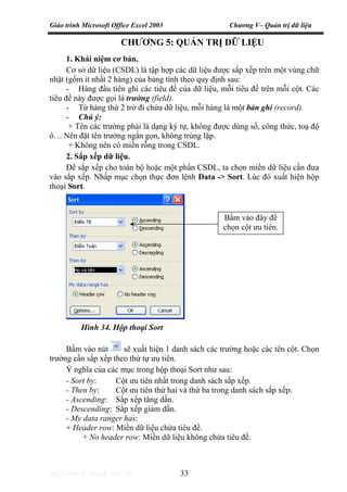 Giáo trình Microsoft Office Excel 2003 Chương V– Quản trị dữ liệu
http://www.ebook.edu.vn 33
CHƯƠNG 5: QUẢN TRỊ DỮ LIỆU
1. Khái niệm cơ bản.
Cơ sở dữ liệu (CSDL) là tập hợp các dữ liệu được sắp xếp trên một vùng chữ
nhật (gồm ít nhất 2 hàng) của bảng tính theo quy định sau:
- Hàng đầu tiên ghi các tiêu đề của dữ liệu, mỗi tiêu đề trên mỗi cột. Các
tiêu đề này được gọi là trường (field).
- Từ hàng thứ 2 trở đi chứa dữ liệu, mỗi hàng là một bản ghi (record).
- Chú ý:
+ Tên các trường phải là dạng ký tự, không được dùng số, công thức, toạ độ
ô… Nên đặt tên trường ngắn gọn, không trùng lặp.
+ Không nên có miền rỗng trong CSDL.
2. Sắp xếp dữ liệu.
Để sắp xếp cho toàn bộ hoặc một phần CSDL, ta chọn miền dữ liệu cần đưa
vào sắp xếp. Nhấp mục chọn thực đơn lệnh Data -> Sort. Lúc đó xuất hiện hộp
thoại Sort.
Bấm vào nút sẽ xuất hiện 1 danh sách các trường hoặc các tên cột. Chọn
trường cần sắp xếp theo thứ tự ưu tiên.
Ý nghĩa của các mục trong hộp thoại Sort như sau:
- Sort by: Cột ưu tiên nhất trong danh sách sắp xếp.
- Then by: Cột ưu tiên thứ hai và thứ ba trong danh sách sắp xếp.
- Ascending: Sắp xếp tăng dần.
- Descending: Sắp xếp giảm dần.
- My data ranger has:
+ Header row: Miền dữ liệu chứa tiêu đề.
+ No header row: Miền dữ liệu không chứa tiêu đề.
Bấm vào đây để
chọn cột ưu tiên.
Hình 34. Hộp thoại Sort
 