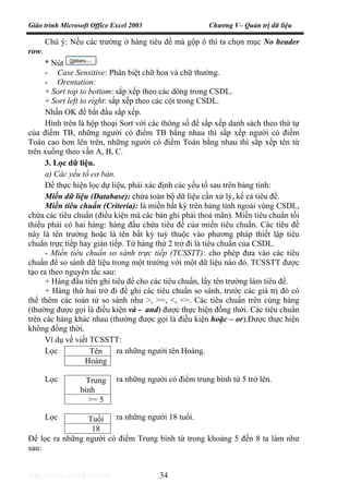 Giáo trình Microsoft Office Excel 2003 Chương V– Quản trị dữ liệu
http://www.ebook.edu.vn 34
Chú ý: Nếu các trường ở hàng tiêu đề mà gộp ô thì ta chọn mục No header
row.
* Nút
- Case Sensitive: Phân biệt chữ hoa và chữ thường.
- Orentation:
+ Sort top to bottom: sắp xếp theo các dòng trong CSDL.
+ Sort left to right: sắp xếp theo các cột trong CSDL.
Nhấn OK để bắt đầu sắp xếp.
Hình trên là hộp thoại Sort với các thông số để sắp xếp danh sách theo thứ tự
của điểm TB, những người có điểm TB bằng nhau thì sắp xếp người có điểm
Toán cao hơn lên trên, những người có điểm Toán bằng nhau thì sắp xếp tên từ
trên xuống theo vần A, B, C.
3. Lọc dữ liệu.
a) Các yếu tố cơ bản.
Để thực hiện lọc dự liệu, phải xác định các yếu tố sau trên bảng tính:
Miền dữ liệu (Database): chứa toàn bộ dữ liệu cần xử lý, kể cả tiêu đề.
Miền tiêu chuẩn (Criteria): là miền bất kỳ trên bảng tính ngoài vùng CSDL,
chứa các tiêu chuẩn (điều kiện mà các bản ghi phải thoả mãn). Miền tiêu chuẩn tối
thiểu phải có hai hàng: hàng đầu chứa tiêu đề của miền tiêu chuẩn. Các tiêu đề
này là tên trường hoặc là tên bất kỳ tuỳ thuộc vào phương pháp thiết lập tiêu
chuẩn trực tiếp hay gián tiếp. Từ hàng thứ 2 trở đi là tiêu chuẩn của CSDL.
- Miền tiêu chuẩn so sánh trực tiếp (TCSSTT): cho phép đưa vào các tiêu
chuẩn để so sánh dữ liệu trong một trường với một dữ liệu nào đó. TCSSTT được
tạo ra theo nguyên tắc sau:
+ Hàng đầu tiên ghi tiêu đề cho các tiêu chuẩn, lấy tên trường làm tiêu đề.
+ Hàng thứ hai trở đi để ghi các tiêu chuẩn so sánh, trước các giá trị đó có
thể thêm các toán tử so sánh như >, >=, <, <=. Các tiêu chuẩn trên cùng hàng
(thường được gọi là điều kiện và - and) được thực hiện đồng thời. Các tiêu chuẩn
trên các hàng khác nhau (thường được gọi là điều kiện hoặc – or).Được thực hiện
không đồng thời.
Ví dụ về viết TCSSTT:
Lọc ra những người tên Hoàng.
Lọc ra những người có điểm trung bình từ 5 trở lên.
Lọc ra những người 18 tuổi.
Để lọc ra những người có điểm Trung bình từ trong khoảng 5 đến 8 ta làm như
sau:
Tên
Hoàng
Trung
bình
>= 5
Tuổi
18
 