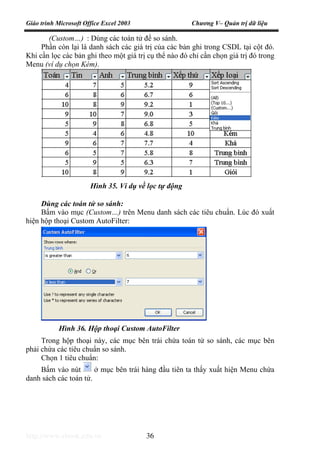 Giáo trình Microsoft Office Excel 2003 Chương V– Quản trị dữ liệu
http://www.ebook.edu.vn 36
(Custom…) : Dùng các toán tử để so sánh.
Phần còn lại là danh sách các giá trị của các bản ghi trong CSDL tại cột đó.
Khi cần lọc các bản ghi theo một giá trị cụ thể nào đó chỉ cần chọn giá trị đó trong
Menu (ví dụ chọn Kém).
Dùng các toán tử so sánh:
Bấm vào mục (Custom…) trên Menu danh sách các tiêu chuẩn. Lúc đó xuất
hiện hộp thoại Custom AutoFilter:
Trong hộp thoại này, các mục bên trái chứa toán tử so sánh, các mục bên
phải chứa các tiêu chuẩn so sánh.
Chọn 1 tiêu chuẩn:
Bấm vào nút ở mục bên trái hàng đầu tiên ta thấy xuất hiện Menu chứa
danh sách các toán tử.
Hình 35. Ví dụ về lọc tự động
Hình 36. Hộp thoại Custom AutoFilter
 