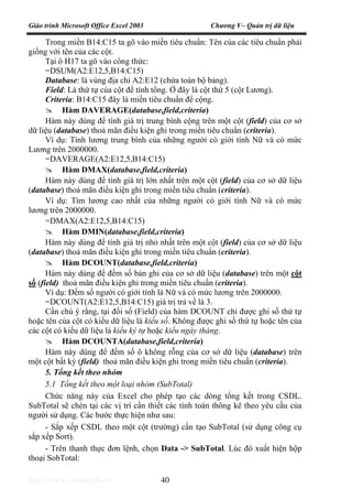 Giáo trình Microsoft Office Excel 2003 Chương V– Quản trị dữ liệu
http://www.ebook.edu.vn 40
Trong miền B14:C15 ta gõ vào miền tiêu chuẩn: Tên của các tiêu chuẩn phải
giống với tên của các cột.
Tại ô H17 ta gõ vào công thức:
=DSUM(A2:E12,5,B14:C15)
Database: là vùng địa chỉ A2:E12 (chứa toàn bộ bảng).
Field: Là thứ tự của cột để tính tổng. Ở đây là cột thứ 5 (cột Lương).
Criteria: B14:C15 đây là miền tiêu chuẩn để cộng.
Hàm DAVERAGE(database,field,criteria)
Hàm này dùng để tính giá trị trung bình cộng trên một cột (field) của cơ sở
dữ liệu (database) thoả mãn điều kiện ghi trong miền tiêu chuẩn (criteria).
Ví dụ: Tính lương trung bình của những người có giới tính Nữ và có mức
Lương trên 2000000.
=DAVERAGE(A2:E12,5,B14:C15)
Hàm DMAX(database,field,criteria)
Hàm này dùng để tính giá trị lớn nhất trên một cột (field) của cơ sở dữ liệu
(database) thoả mãn điều kiện ghi trong miền tiêu chuẩn (criteria).
Ví dụ: Tìm lương cao nhất của những người có giới tính Nữ và có mức
lương trên 2000000.
=DMAX(A2:E12,5,B14:C15)
Hàm DMIN(database,field,criteria)
Hàm này dùng để tính giá trị nhỏ nhất trên một cột (field) của cơ sở dữ liệu
(database) thoả mãn điều kiện ghi trong miền tiêu chuẩn (criteria).
Hàm DCOUNT(database,field,criteria)
Hàm này dùng để đếm số bản ghi của cơ sở dữ liệu (database) trên một cột
số (field) thoả mãn điều kiện ghi trong miền tiêu chuẩn (criteria).
Ví dụ: Đếm số người có giới tính là Nữ và có mức lương trên 2000000.
=DCOUNT(A2:E12,5,B14:C15) giá trị trả về là 3.
Cần chú ý rằng, tại đối số (Field) của hàm DCOUNT chỉ được ghi số thứ tự
hoặc tên của cột có kiểu dữ liệu là kiểu số. Không được ghi số thứ tự hoặc tên của
các cột có kiểu dữ liệu là kiểu ký tự hoặc kiểu ngày tháng.
Hàm DCOUNTA(database,field,criteria)
Hàm này dùng để đếm số ô không rỗng của cơ sở dữ liệu (database) trên
một cột bất kỳ (field) thoả mãn điều kiện ghi trong miền tiêu chuẩn (criteria).
5. Tổng kết theo nhóm
5.1 Tổng kết theo một loại nhóm (SubTotal)
Chức năng này của Excel cho phép tạo các dòng tổng kết trong CSDL.
SubTotal sẽ chèn tại các vị trí cần thiết các tính toán thông kê theo yêu cầu của
người sử dụng. Các bước thực hiện như sau:
- Sắp xếp CSDL theo một cột (trường) cần tạo SubTotal (sử dụng công cụ
sắp xếp Sort).
- Trên thanh thực đơn lệnh, chọn Data -> SubTotal. Lúc đó xuất hiện hộp
thoại SobTotal:
 