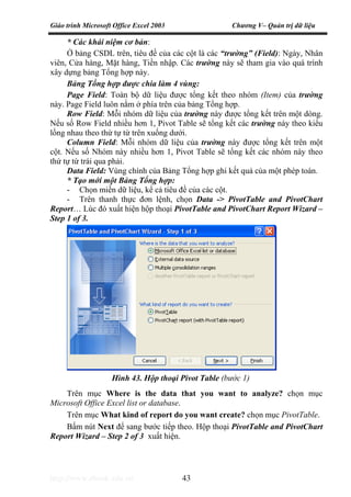 Giáo trình Microsoft Office Excel 2003 Chương V– Quản trị dữ liệu
http://www.ebook.edu.vn 43
* Các khái niệm cơ bản:
Ở bảng CSDL trên, tiêu đề của các cột là các “trường” (Field): Ngày, Nhân
viên, Cửa hàng, Mặt hàng, Tiền nhập. Các trường này sẽ tham gia vào quá trình
xây dựng bảng Tổng hợp này.
Bảng Tổng hợp được chia làm 4 vùng:
Page Field: Toàn bộ dữ liệu được tổng kết theo nhóm (Item) của trường
này. Page Field luôn nằm ở phía trên của bảng Tổng hợp.
Row Field: Mỗi nhóm dữ liệu của trường này được tổng kết trên một dòng.
Nếu số Row Field nhiều hơn 1, Pivot Table sẽ tổng kết các trường này theo kiểu
lồng nhau theo thứ tự từ trên xuống dưới.
Column Field: Mỗi nhóm dữ liệu của trường này được tổng kết trên một
cột. Nếu số Nhóm này nhiều hơn 1, Pivot Table sẽ tổng kết các nhóm này theo
thứ tự từ trái qua phải.
Data Field: Vùng chính của Bảng Tổng hợp ghi kết quả của một phép toán.
* Tạo mới một Bảng Tổng hợp:
- Chọn miền dữ liệu, kể cả tiêu đề của các cột.
- Trên thanh thực đơn lệnh, chọn Data -> PivotTable and PivotChart
Report… Lúc đó xuất hiện hộp thoại PivotTable and PivotChart Report Wizard –
Step 1 of 3.
Trên mục Where is the data that you want to analyze? chọn mục
Microsoft Office Excel list or database.
Trên mục What kind of report do you want create? chọn mục PivotTable.
Bấm nút Next để sang bước tiếp theo. Hộp thoại PivotTable and PivotChart
Report Wizard – Step 2 of 3 xuất hiện.
Hình 43. Hộp thoại Pivot Table (bước 1)
 