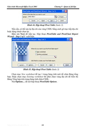Giáo trình Microsoft Office Excel 2003 Chương V– Quản trị dữ liệu
http://www.ebook.edu.vn 44
Nếu cần, có thể sửa lại địa chỉ của vùng CSDL bằng cách gõ trực tiếp địa chỉ
hoặc dùng chuột chọn lại.
Bấm nút Next để tiếp tục. Hộp thoại PivotTable and PivotChart Report
Wizard – Step 3 of 3 xuất hiện.
Chọn mục New worksheet để tạo 1 trang bảng tính mới để chứa Bảng tổng
hợp. Hoặc chọn mục Existing worksheet thì phải chọn vùng địa chỉ để hiển thị
Bảng Tổng hợp trên trang bảng tính chứa CSDL.
Nút Options… để mở hộp thoại PivotTable Options.
Hình 44. Hộp thoại Pivot Table (bước 2)
Hình 45. Hộp thoại Pivot Table (bước 3)
 
