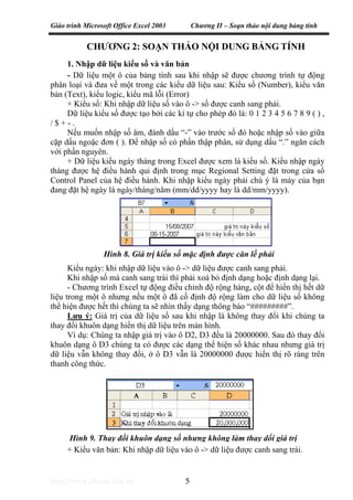Giáo trình Microsoft Office Excel 2003 Chương II – Soạn thảo nội dung bảng tính
http://www.ebook.edu.vn 5
Hình 9. Thay đổi khuôn dạng số nhưng không làm thay dổi giá trị
CHƯƠNG 2: SOẠN THẢO NỘI DUNG BẢNG TÍNH
1. Nhập dữ liệu kiểu số và văn bản
- Dữ liệu một ô của bảng tính sau khi nhập sẽ được chương trình tự động
phân loại và đưa về một trong các kiểu dữ liệu sau: Kiểu số (Number), kiểu văn
bản (Text), kiểu logic, kiểu mã lỗi (Error)
+ Kiểu số: Khi nhập dữ liệu số vào ô -> số được canh sang phải.
Dữ liệu kiểu số được tạo bởi các kí tự cho phép đó là: 0 1 2 3 4 5 6 7 8 9 ( ) ,
/ $ + - .
Nếu muốn nhập số âm, đánh dấu “-” vào trước số đó hoặc nhập số vào giữa
cặp dấu ngoặc đơn ( ). Để nhập số có phần thập phân, sử dụng dấu “.” ngăn cách
với phần nguyên.
+ Dữ liệu kiểu ngày tháng trong Excel được xem là kiểu số. Kiểu nhập ngày
tháng được hệ điều hành qui định trong mục Regional Setting đặt trong cửa sổ
Control Panel của hệ điều hành. Khi nhập kiểu ngày phải chú ý là máy của bạn
đang đặt hệ ngày là ngày/tháng/năm (mm/dd/yyyy hay là dd/mm/yyyy).
Kiểu ngày: khi nhập dữ liệu vào ô -> dữ liệu được canh sang phải.
Khi nhập số mà canh sang trái thì phải xoá bỏ định dạng hoặc định dạng lại.
- Chương trình Excel tự động điều chỉnh độ rộng hàng, cột để hiển thị hết dữ
liệu trong một ô nhưng nếu một ô đã cố định độ rộng làm cho dữ liệu số không
thể hiện được hết thì chúng ta sẽ nhìn thấy dạng thông báo “#########”.
Lưu ý: Giá trị của dữ liệu số sau khi nhập là không thay đổi khi chúng ta
thay đổi khuôn dạng hiển thị dữ liệu trên màn hình.
Ví dụ: Chúng ta nhập giá trị vào ô D2, D3 đều là 20000000. Sau đó thay đổi
khuôn dạng ô D3 chúng ta có được các dạng thể hiện số khác nhau nhưng giá trị
dữ liệu vẫn không thay đổi, ở ô D3 vẫn là 20000000 được hiển thị rõ ràng trên
thanh công thức.
+ Kiểu văn bản: Khi nhập dữ liệu vào ô -> dữ liệu được canh sang trái.
Hình 8. Giá trị kiểu số mặc định được căn lề phải
 