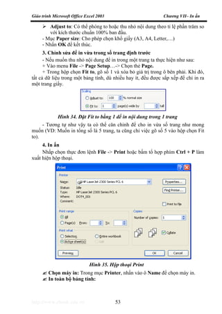 Giáo trình Microsoft Office Excel 2003 Chương VII– In ấn
http://www.ebook.edu.vn 53
Adjust to: Có thể phóng to hoặc thu nhỏ nội dung theo tỉ lệ phần trăm so
với kích thước chuẩn 100% ban đầu.
- Mục Paper size: Cho phép chọn khổ giấy (A3, A4, Letter,…)
- Nhấn OK để kết thúc.
3. Chỉnh sửa để in vừa trong số trang định trước
- Nếu muốn thu nhỏ nội dung để in trong một trang ta thực hiện như sau:
+ Vào menu File -> Page Setup…-> Chọn thẻ Page.
+ Trong hộp chọn Fit to, gõ số 1 và xóa bỏ giá trị trong ô bên phải. Khi đó,
tất cả dữ liệu trong một bảng tính, dù nhiều hay ít, đều được sắp xếp để chỉ in ra
một trang giấy.
- Tương tự như vậy ta có thể căn chỉnh để cho in vừa số trang như mong
muốn (VD: Muốn in tổng số là 5 trang, ta cũng chỉ việc gõ số 5 vào hộp chọn Fit
to).
4. In ấn
Nhắp chọn thực đơn lệnh File -> Print hoặc bấm tổ hợp phím Ctrl + P làm
xuất hiện hộp thoại.
Chọn máy in: Trong mục Printer, nhấn vào ô Name để chọn máy in.
In toàn bộ bảng tính:
Hình 34. Đặt Fit to bằng 1 dể in nội dung trong 1 trang
Hình 35. Hộp thoại Print
 
