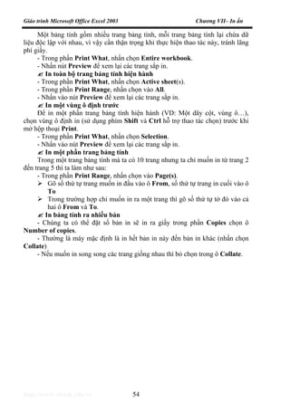 Giáo trình Microsoft Office Excel 2003 Chương VII– In ấn
http://www.ebook.edu.vn 54
Một bảng tính gồm nhiều trang bảng tính, mỗi trang bảng tính lại chứa dữ
liệu độc lập với nhau, vì vậy cần thận trọng khi thực hiện thao tác này, tránh lãng
phí giấy.
- Trong phần Print What, nhấn chọn Entire workbook.
- Nhấn nút Preview để xem lại các trang sắp in.
In toàn bộ trang bảng tính hiện hành
- Trong phần Print What, nhấn chọn Active sheet(s).
- Trong phần Print Range, nhấn chọn vào All.
- Nhấn vào nút Preview để xem lại các trang sắp in.
In một vùng ô định trước
Để in một phần trang bảng tính hiện hành (VD: Một dãy cột, vùng ô…),
chọn vùng ô định in (sử dụng phím Shift và Ctrl hỗ trợ thao tác chọn) trước khi
mở hộp thoại Print.
- Trong phần Print What, nhấn chọn Selection.
- Nhấn vào nút Preview để xem lại các trang sắp in.
In một phần trang bảng tính
Trong một trang bảng tính mà ta có 10 trang nhưng ta chỉ muốn in từ trang 2
đến trang 5 thì ta làm như sau:
- Trong phần Print Range, nhấn chọn vào Page(s).
Gõ số thứ tự trang muốn in đầu vào ô From, số thứ tự trang in cuối vào ô
To
Trong trường hợp chỉ muốn in ra một trang thì gõ số thứ tự tờ đó vào cả
hai ô From và To.
In bảng tính ra nhiều bản
- Chúng ta có thể đặt số bản in sẽ in ra giấy trong phần Copies chọn ô
Number of copies.
- Thường là máy mặc định là in hết bản in này đến bản in khác (nhấn chọn
Collate)
- Nếu muốn in song song các trang giống nhau thì bỏ chọn trong ô Collate.
 