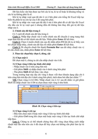 Giáo trình Microsoft Office Excel 2003 Chương II – Soạn thảo nội dung bảng tính
http://www.ebook.edu.vn 6
Dữ liệu kiểu văn bản được tạo bởi các kí tự, kí tự số hoặc là khoảng trống và
các kí tự không phải là số.
Khi kí tự nhập vượt quá độ dài ô và ô bên phải còn trống thì Excel tiếp tục
hiển thị phần kí tự còn lại của ô đó sang bên phải.
Khi kí tự nhập vào vượt quá độ dài ô mà ô bên phải đã có dữ liệu thì Excel
che dấu các kí tự vượt quá ô nhưng điều đó không làm thay đổi giá trị dữ liệu
nhập của ô.
2. Chỉnh sửa dữ liệu trong ô
Có 3 cách để chỉnh sửa dữ liệu trong ô
Cách 1: Nhắp đúp chuột vào ô mốn chỉnh sửa để chuyển ô sang trạng thái
soạn thảo khi đó có thể chỉnh sửa dữ liệu. Nhấn phím Enter để kết thúc.
Cách 2: Chọn ô muốn chỉnh sửa sau đó nhấn phím F2 khi đó ta sẽ thấy con
trỏ chuột nhấp nháy, chỉnh sửa dữ liệu rồi nhấn phím Enter để kết thúc.
Cách 3: Di chuyển chuột lên thanh Formula Bar sau đó nháy chuột vào vị
trí cần chỉnh sửa, nhấn phím Enter để kết thúc.
3. Thao tác chọn/hủy chọn ô, dòng, cột
3.1 Chọn một ô
Để chọn một ô, chúng ta chỉ cần nhắp chuột vào ô đó.
3.2 Chọn vùng ô liên tục hình chữ nhật
- Nhắp chuột vào ô trên cùng bên trái
- Giữ phím Shift và nhắp chuột vào ô dưới cùng bên phải
- Thả phím Shift để kết thúc việc chọn
Trong trường hợp này địa chỉ vùng ô được viết theo khuôn dạng (địa chỉ ô
trên cùng bên trái:địa chỉ ô dưới cùng bên phải), tách nhau bởi dấu hai chấm “:”
VD: Chọn vùng ô (A1:D6). Nhắp chuột vào ô A1 sau đó nhấn và giữ phím
Shift rồi nhắp chuột vào ô D6 ta chọn được một vùng ô như hình.
3.3 Chọn vùng ô rời rạc
- Đầu tiên chọn một ô hoặc một vùng ô liên tục hình chữ nhật
- Giữ phím Ctrl trong khi chọn một hoặc một vùng ô liên tục hình chữ nhật
tiếp theo.
Lưu ý: Chúng ta có thể nhanh chóng thay đổi vùng chọn bằng cách nhắp
chuột một lần nữa trên các ô đã chọn để hủy chọn mà không cần phải làm lại từ
đầu.
Hình 10. Chọn vùng ô liên tục
 