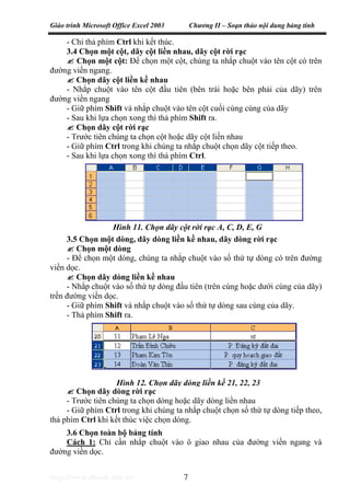 Giáo trình Microsoft Office Excel 2003 Chương II – Soạn thảo nội dung bảng tính
http://www.ebook.edu.vn 7
- Chỉ thả phím Ctrl khi kết thúc.
3.4 Chọn một cột, dãy cột liền nhau, dãy cột rời rạc
Chọn một cột: Để chọn một cột, chúng ta nhắp chuột vào tên cột có trên
đường viền ngang.
Chọn dãy cột liền kề nhau
- Nhắp chuột vào tên cột đầu tiên (bên trái hoặc bên phải của dãy) trên
đường viền ngang
- Giữ phím Shift và nhắp chuột vào tên cột cuối cùng cùng của dãy
- Sau khi lựa chọn xong thì thả phím Shift ra.
Chọn dãy cột rời rạc
- Trước tiên chúng ta chọn cột hoặc dãy cột liền nhau
- Giữ phím Ctrl trong khi chúng ta nhắp chuột chọn dãy cột tiếp theo.
- Sau khi lựa chọn xong thì thả phím Ctrl.
3.5 Chọn một dòng, dãy dòng liền kề nhau, dãy dòng rời rạc
Chọn một dòng
- Để chọn một dòng, chúng ta nhắp chuột vào số thứ tự dòng có trên đường
viền dọc.
Chọn dãy dòng liền kề nhau
- Nhắp chuột vào số thứ tự dòng đầu tiên (trên cùng hoặc dưới cùng của dãy)
trền đường viền dọc.
- Giữ phím Shift và nhắp chuột vào số thứ tự dòng sau cùng của dãy.
- Thả phím Shift ra.
Chọn dãy dòng rời rạc
- Trước tiên chúng ta chọn dòng hoặc dãy dòng liền nhau
- Giữ phím Ctrl trong khi chúng ta nhắp chuột chọn số thứ tự dòng tiếp theo,
thả phím Ctrl khi kết thúc việc chọn dòng.
3.6 Chọn toàn bộ bảng tính
Cách 1: Chỉ cần nhắp chuột vào ô giao nhau của đường viền ngang và
đường viền dọc.
Hình 11. Chọn dãy cột rời rạc A, C, D, E, G
Hình 12. Chọn dãy dòng liền kề 21, 22, 23
 