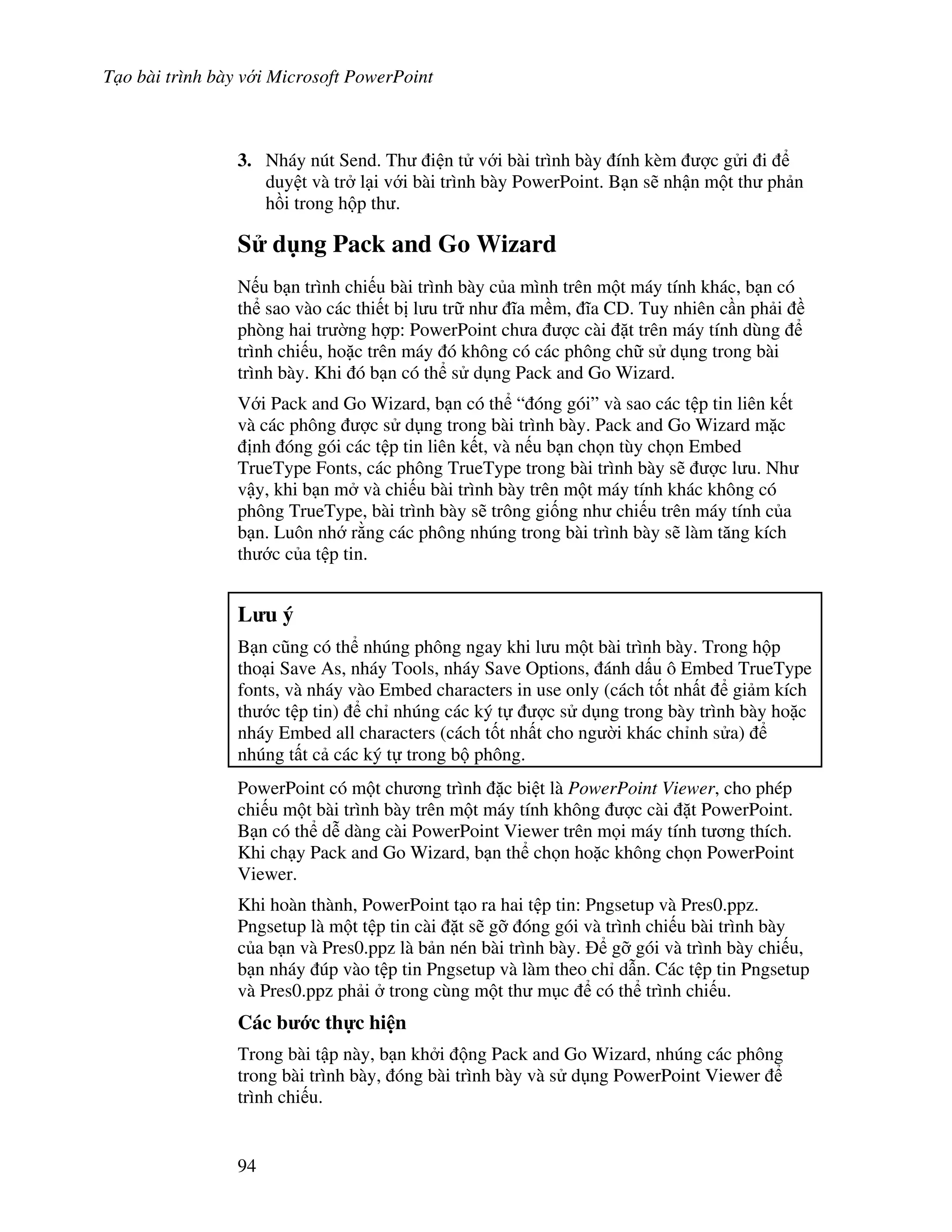 T o bài trình bày v i Microsoft PowerPoint
94
3. Nháy nút Send. Th i n t v i bài trình bày ính kèm "c g i i
duy t và tr l i v i bài trình bày PowerPoint. B n s/ nh n m t th ph n
h$i trong h p th .
S d ng Pack and Go Wizard
N u b n trình chi u bài trình bày c a mình trên m t máy tính khác, b n có
th sao vào các thi t b l u tr nh 1a m m, 1a CD. Tuy nhiên c n ph i
phòng hai tr (ng h"p: PowerPoint ch a "c cài 't trên máy tính dùng
trình chi u, ho'c trên máy ó không có các phông ch s d ng trong bài
trình bày. Khi ó b n có th s d ng Pack and Go Wizard.
V i Pack and Go Wizard, b n có th “ óng gói” và sao các t p tin liên k t
và các phông "c s d ng trong bài trình bày. Pack and Go Wizard m'c
nh óng gói các t p tin liên k t, và n u b n ch n tùy ch n Embed
TrueType Fonts, các phông TrueType trong bài trình bày s/ "c l u. Nh
v y, khi b n m và chi u bài trình bày trên m t máy tính khác không có
phông TrueType, bài trình bày s/ trông gi!ng nh chi u trên máy tính c a
b n. Luôn nh r ng các phông nhúng trong bài trình bày s/ làm t ng kích
th c c a t p tin.
L u ý
B n c*ng có th nhúng phông ngay khi l u m t bài trình bày. Trong h p
tho i Save As, nháy Tools, nháy Save Options, ánh d u ô Embed TrueType
fonts, và nháy vào Embed characters in use only (cách t!t nh t gi m kích
th c t p tin) ch nhúng các ký t "c s d ng trong bày trình bày ho'c
nháy Embed all characters (cách t!t nh t cho ng (i khác ch nh s a)
nhúng t t c các ký t trong b phông.
PowerPoint có m t ch ng trình 'c bi t là PowerPoint Viewer, cho phép
chi u m t bài trình bày trên m t máy tính không "c cài 't PowerPoint.
B n có th d% dàng cài PowerPoint Viewer trên m i máy tính t ng thích.
Khi ch y Pack and Go Wizard, b n th ch n ho'c không ch n PowerPoint
Viewer.
Khi hoàn thành, PowerPoint t o ra hai t p tin: Pngsetup và Pres0.ppz.
Pngsetup là m t t p tin cài 't s/ g# óng gói và trình chi u bài trình bày
c a b n và Pres0.ppz là b n nén bài trình bày. g# gói và trình bày chi u,
b n nháy úp vào t p tin Pngsetup và làm theo ch d n. Các t p tin Pngsetup
và Pres0.ppz ph i trong cùng m t th m c có th trình chi u.
Các b c th c hi n
Trong bài t p này, b n kh i ng Pack and Go Wizard, nhúng các phông
trong bài trình bày, óng bài trình bày và s d ng PowerPoint Viewer
trình chi u.
 