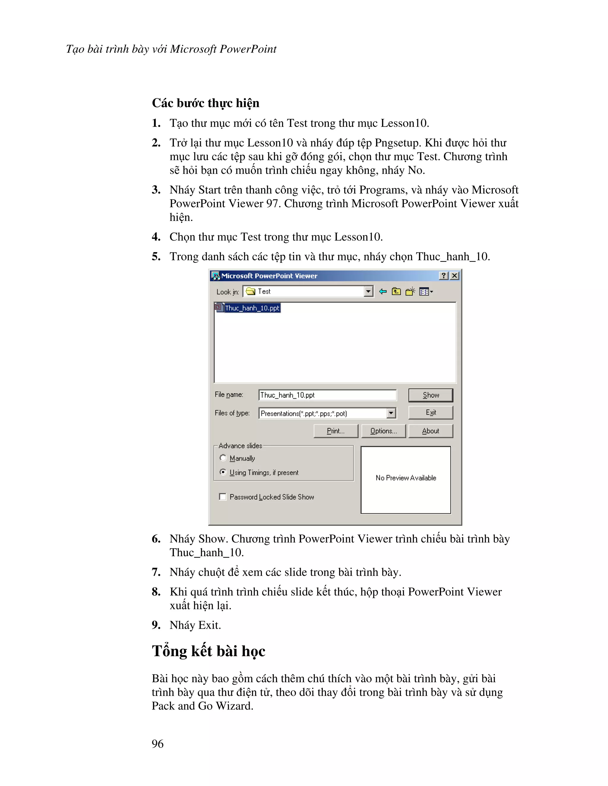 T o bài trình bày v i Microsoft PowerPoint
96
Các b c th c hi n
1. T o th m c m i có tên Test trong th m c Lesson10.
2. Tr l i th m c Lesson10 và nháy úp t p Pngsetup. Khi "c h i th
m c l u các t p sau khi g# óng gói, ch n th m c Test. Ch ng trình
s/ h i b n có mu!n trình chi u ngay không, nháy No.
3. Nháy Start trên thanh công vi c, tr t i Programs, và nháy vào Microsoft
PowerPoint Viewer 97. Ch ng trình Microsoft PowerPoint Viewer xu t
hi n.
4. Ch n th m c Test trong th m c Lesson10.
5. Trong danh sách các t p tin và th m c, nháy ch n Thuc_hanh_10.
6. Nháy Show. Ch ng trình PowerPoint Viewer trình chi u bài trình bày
Thuc_hanh_10.
7. Nháy chu t xem các slide trong bài trình bày.
8. Khi quá trình trình chi u slide k t thúc, h p tho i PowerPoint Viewer
xu t hi n l i.
9. Nháy Exit.
T ng k t bài h c
Bài h c này bao g$m cách thêm chú thích vào m t bài trình bày, g i bài
trình bày qua th i n t , theo dõi thay i trong bài trình bày và s d ng
Pack and Go Wizard.
 