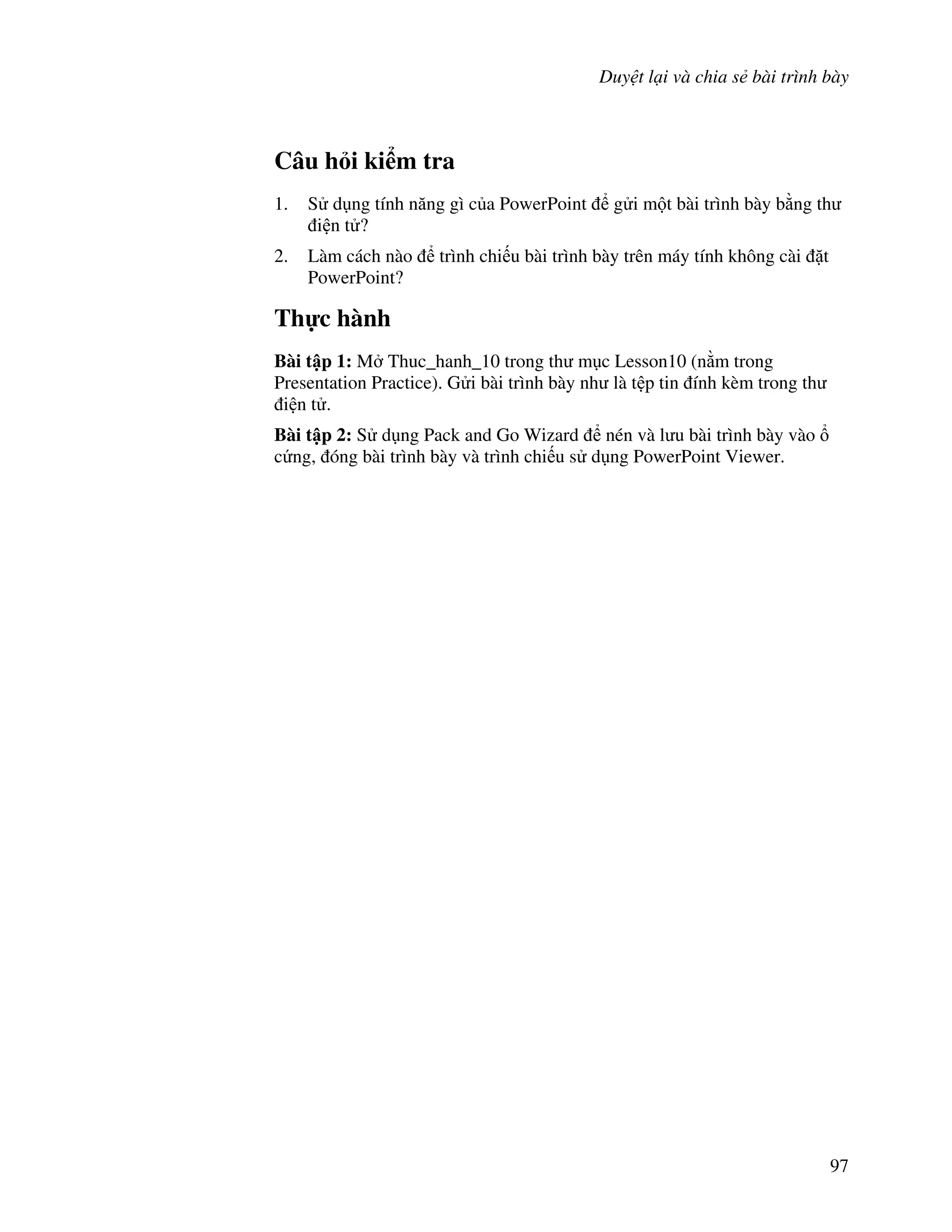 Duy t l i và chia s bài trình bày
97
Câu h i ki m tra
1. S d ng tính n ng gì c a PowerPoint g i m t bài trình bày b ng th
i n t ?
2. Làm cách nào trình chi u bài trình bày trên máy tính không cài 't
PowerPoint?
Th c hành
Bài t p 1: M Thuc_hanh_10 trong th m c Lesson10 (n m trong
Presentation Practice). G i bài trình bày nh là t p tin ính kèm trong th
i n t .
Bài t p 2: S d ng Pack and Go Wizard nén và l u bài trình bày vào
c ng, óng bài trình bày và trình chi u s d ng PowerPoint Viewer.
 