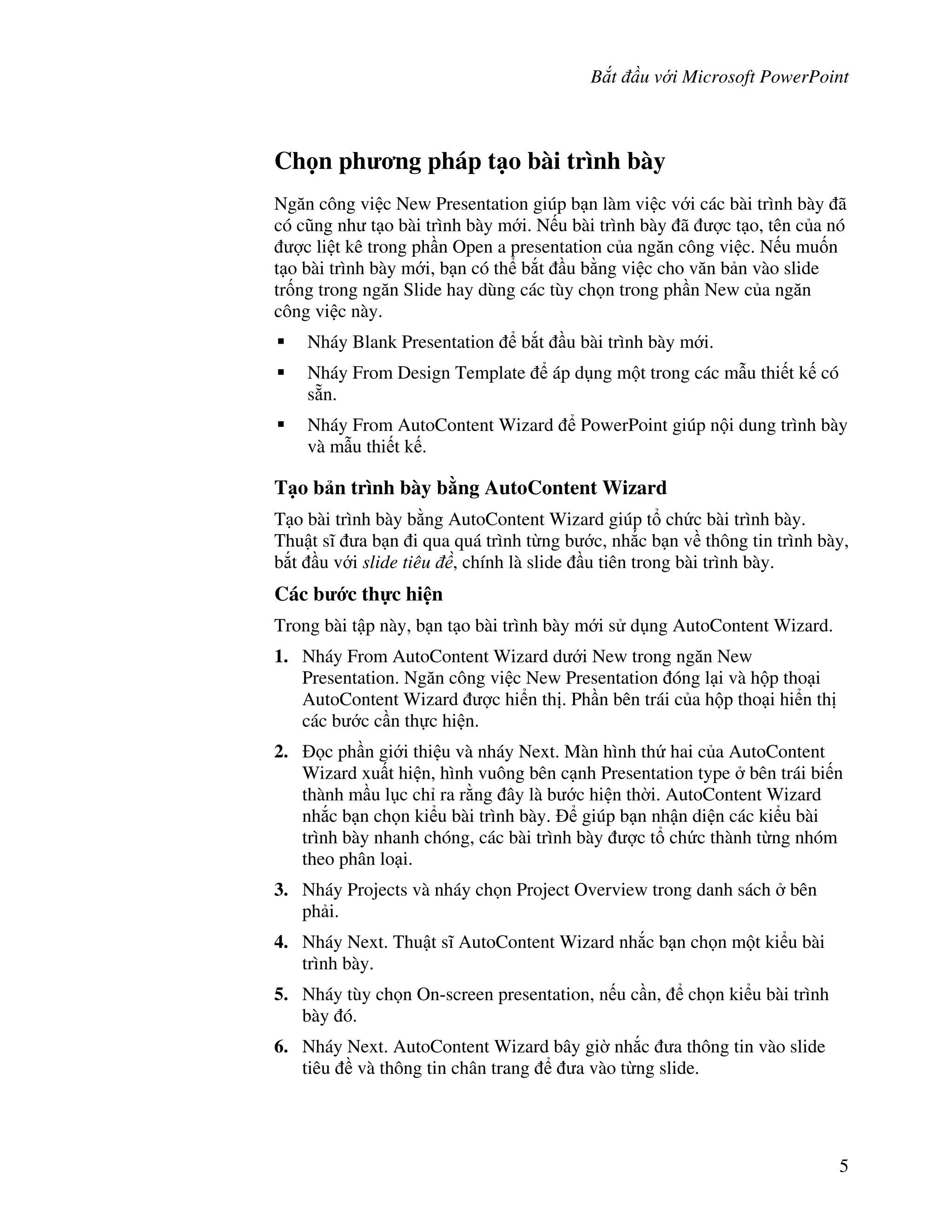 B t u v i Microsoft PowerPoint
5
Ch n ph ng pháp t o bài trình bày
Ng n công vi c New Presentation giúp b n làm vi c v i các bài trình bày ã
có c*ng nh t o bài trình bày m i. N u bài trình bày ã "c t o, tên c a nó
"c li t kê trong ph n Open a presentation c a ng n công vi c. N u mu!n
t o bài trình bày m i, b n có th b)t u b ng vi c cho v n b n vào slide
tr!ng trong ng n Slide hay dùng các tùy ch n trong ph n New c a ng n
công vi c này.
Nháy Blank Presentation b)t u bài trình bày m i.
Nháy From Design Template áp d ng m t trong các m u thi t k có
s n.
Nháy From AutoContent Wizard PowerPoint giúp n i dung trình bày
và m u thi t k .
T o b n trình bày b ng AutoContent Wizard
T o bài trình bày b ng AutoContent Wizard giúp t ch c bài trình bày.
Thu t s1 a b n i qua quá trình t ng b c, nh)c b n v thông tin trình bày,
b)t u v i slide tiêu , chính là slide u tiên trong bài trình bày.
Các b c th c hi n
Trong bài t p này, b n t o bài trình bày m i s d ng AutoContent Wizard.
1. Nháy From AutoContent Wizard d i New trong ng n New
Presentation. Ng n công vi c New Presentation óng l i và h p tho i
AutoContent Wizard "c hi n th . Ph n bên trái c a h p tho i hi n th
các b c c n th c hi n.
2. c ph n gi i thi u và nháy Next. Màn hình th hai c a AutoContent
Wizard xu t hi n, hình vuông bên c nh Presentation type bên trái bi n
thành m u l c ch ra r ng ây là b c hi n th(i. AutoContent Wizard
nh)c b n ch n ki u bài trình bày. giúp b n nh n di n các ki u bài
trình bày nhanh chóng, các bài trình bày "c t ch c thành t ng nhóm
theo phân lo i.
3. Nháy Projects và nháy ch n Project Overview trong danh sách bên
ph i.
4. Nháy Next. Thu t s1 AutoContent Wizard nh)c b n ch n m t ki u bài
trình bày.
5. Nháy tùy ch n On-screen presentation, n u c n, ch n ki u bài trình
bày ó.
6. Nháy Next. AutoContent Wizard bây gi( nh)c a thông tin vào slide
tiêu và thông tin chân trang a vào t ng slide.
 