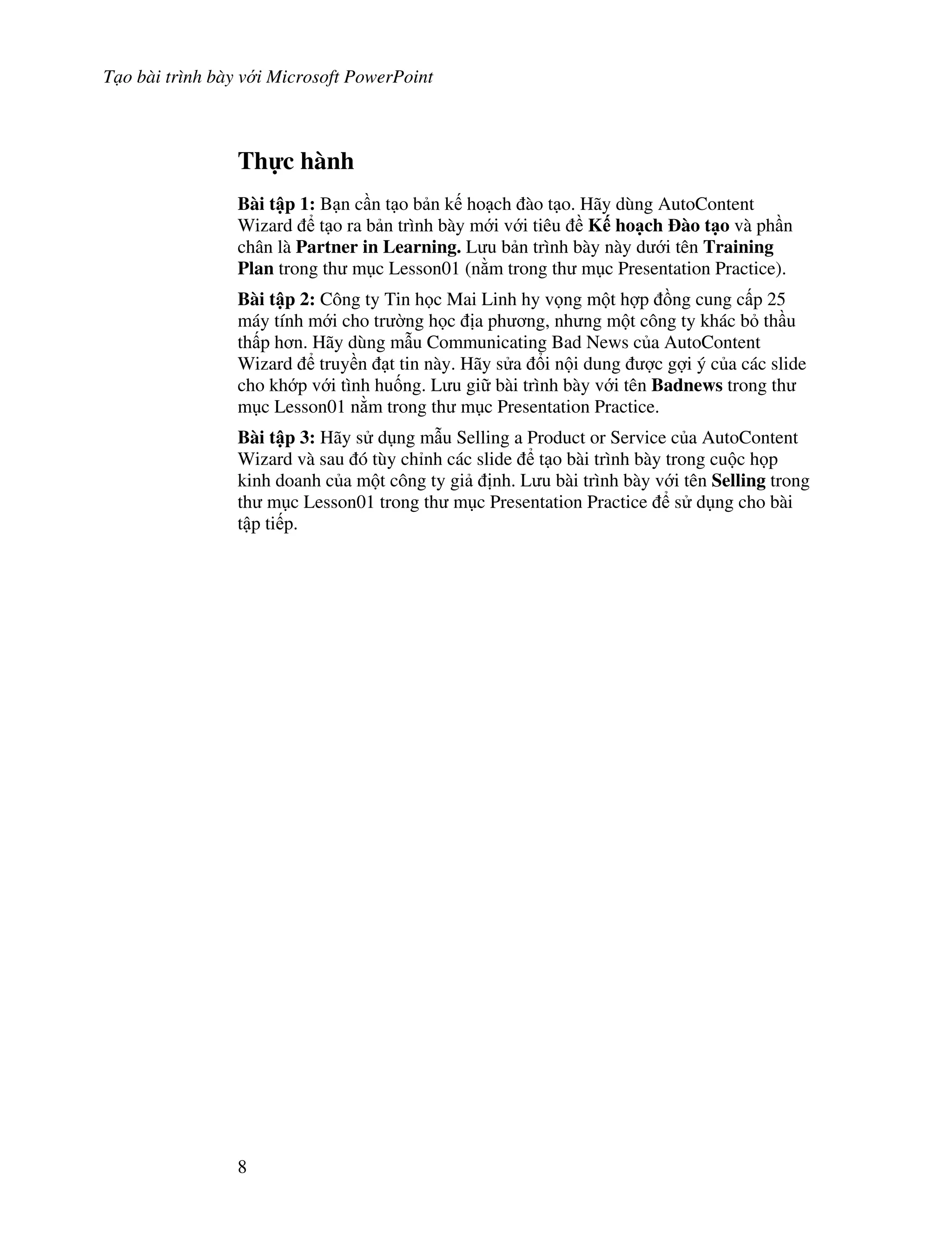 T o bài trình bày v i Microsoft PowerPoint
8
Th c hành
Bài t p 1: B n c n t o b n k ho ch ào t o. Hãy dùng AutoContent
Wizard t o ra b n trình bày m i v i tiêu K ho ch ào t o và ph n
chân là Partner in Learning. L u b n trình bày này d i tên Training
Plan trong th m c Lesson01 (n m trong th m c Presentation Practice).
Bài t p 2: Công ty Tin h c Mai Linh hy v ng m t h"p $ng cung c p 25
máy tính m i cho tr (ng h c a ph ng, nh ng m t công ty khác b th u
th p h n. Hãy dùng m u Communicating Bad News c a AutoContent
Wizard truy n t tin này. Hãy s a i n i dung "c g"i ý c a các slide
cho kh p v i tình hu!ng. L u gi bài trình bày v i tên Badnews trong th
m c Lesson01 n m trong th m c Presentation Practice.
Bài t p 3: Hãy s d ng m u Selling a Product or Service c a AutoContent
Wizard và sau ó tùy ch nh các slide t o bài trình bày trong cu c h p
kinh doanh c a m t công ty gi nh. L u bài trình bày v i tên Selling trong
th m c Lesson01 trong th m c Presentation Practice s d ng cho bài
t p ti p.
 