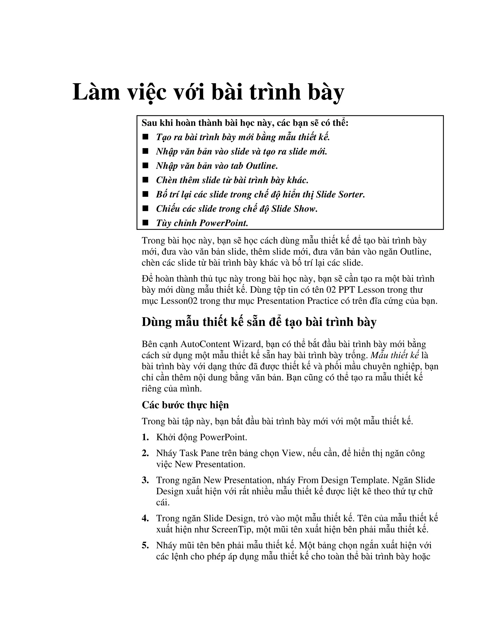 Làm vi c v i bài trình bày
Sau khi hoàn thành bài h c này, các b n s có th :
T o ra bài trình bày m i b ng m u thi t k .
Nh p v n b n vào slide và t o ra slide m i.
Nh p v n b n vào tab Outline.
Chèn thêm slide t bài trình bày khác.
B trí l i các slide trong ch hi n th Slide Sorter.
Chi u các slide trong ch Slide Show.
Tùy ch nh PowerPoint.
Trong bài h c này, b n s/ h c cách dùng m u thi t k t o bài trình bày
m i, a vào v n b n slide, thêm slide m i, a v n b n vào ng n Outline,
chèn các slide t bài trình bày khác và b! trí l i các slide.
hoàn thành th t c này trong bài h c này, b n s/ c n t o ra m t bài trình
bày m i dùng m u thi t k . Dùng t p tin có tên 02 PPT Lesson trong th
m c Lesson02 trong th m c Presentation Practice có trên 1a c ng c a b n.
Dùng m u thi t k s n t o bài trình bày
Bên c nh AutoContent Wizard, b n có th b)t u bài trình bày m i b ng
cách s d ng m t m u thi t k s n hay bài trình bày tr!ng. M u thi t k là
bài trình bày v i d ng th c ã "c thi t k và ph!i m u chuyên nghi p, b n
ch c n thêm n i dung b ng v n b n. B n c*ng có th t o ra m u thi t k
riêng c a mình.
Các b c th c hi n
Trong bài t p này, b n b)t u bài trình bày m i v i m t m u thi t k .
1. Kh i ng PowerPoint.
2. Nháy Task Pane trên b ng ch n View, n u c n, hi n th ng n công
vi c New Presentation.
3. Trong ng n New Presentation, nháy From Design Template. Ng n Slide
Design xu t hi n v i r t nhi u m u thi t k "c li t kê theo th t ch
cái.
4. Trong ng n Slide Design, tr vào m t m u thi t k . Tên c a m u thi t k
xu t hi n nh ScreenTip, m t m*i tên xu t hi n bên ph i m u thi t k .
5. Nháy m*i tên bên ph i m u thi t k . M t b ng ch n ng)n xu t hi n v i
các l nh cho phép áp d ng m u thi t k cho toàn th bài trình bày ho'c
 