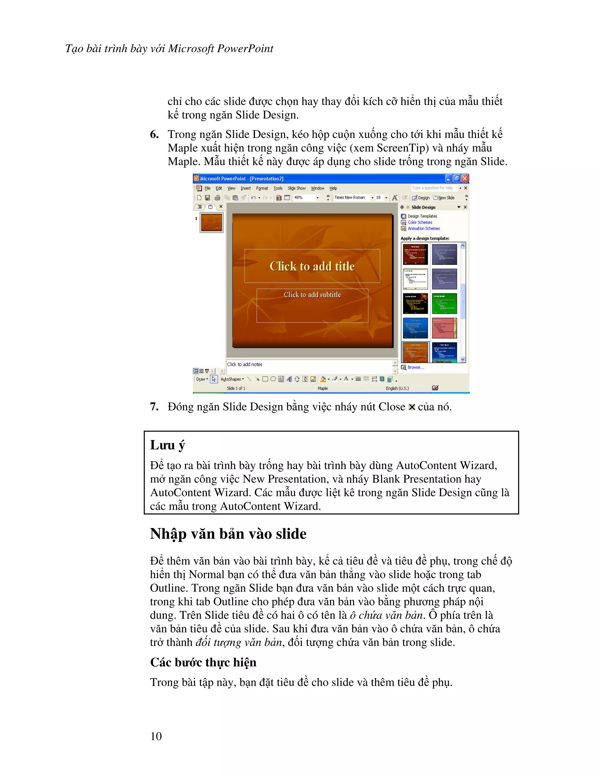 T o bài trình bày v i Microsoft PowerPoint
10
ch cho các slide "c ch n hay thay i kích c# hi n th c a m u thi t
k trong ng n Slide Design.
6. Trong ng n Slide Design, kéo h p cu n xu!ng cho t i khi m u thi t k
Maple xu t hi n trong ng n công vi c (xem ScreenTip) và nháy m u
Maple. M u thi t k này "c áp d ng cho slide tr!ng trong ng n Slide.
7. óng ng n Slide Design b ng vi c nháy nút Close c a nó.
L u ý
t o ra bài trình bày tr!ng hay bài trình bày dùng AutoContent Wizard,
m ng n công vi c New Presentation, và nháy Blank Presentation hay
AutoContent Wizard. Các m u "c li t kê trong ng n Slide Design c*ng là
các m u trong AutoContent Wizard.
Nh p v n b n vào slide
thêm v n b n vào bài trình bày, k c tiêu và tiêu ph , trong ch
hi n th Normal b n có th a v n b n th-ng vào slide ho'c trong tab
Outline. Trong ng n Slide b n a v n b n vào slide m t cách tr c quan,
trong khi tab Outline cho phép a v n b n vào b ng ph ng pháp n i
dung. Trên Slide tiêu có hai ô có tên là ô ch a v n b n. Ô phía trên là
v n b n tiêu c a slide. Sau khi a v n b n vào ô ch a v n b n, ô ch a
tr thành i t ng v n b n, !i t "ng ch a v n b n trong slide.
Các b c th c hi n
Trong bài t p này, b n 't tiêu cho slide và thêm tiêu ph .
 