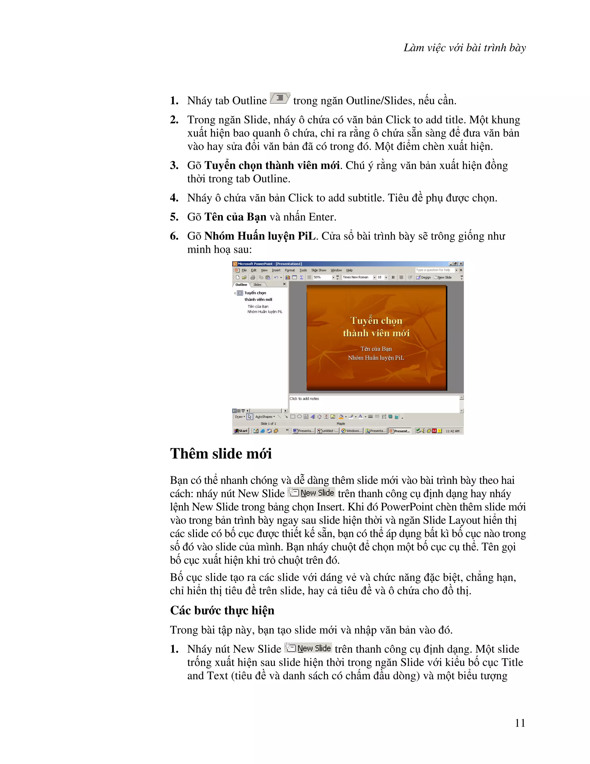 Làm vi c v i bài trình bày
11
1. Nháy tab Outline trong ng n Outline/Slides, n u c n.
2. Trong ng n Slide, nháy ô ch a có v n b n Click to add title. M t khung
xu t hi n bao quanh ô ch a, ch ra r ng ô ch a s n sàng a v n b n
vào hay s a i v n b n ã có trong ó. M t i m chèn xu t hi n.
3. Gõ Tuy n ch n thành viên m i. Chú ý r ng v n b n xu t hi n $ng
th(i trong tab Outline.
4. Nháy ô ch a v n b n Click to add subtitle. Tiêu ph "c ch n.
5. Gõ Tên c a B n và nh n Enter.
6. Gõ Nhóm Hu n luy n PiL. C a s bài trình bày s/ trông gi!ng nh
minh ho sau:
Thêm slide m i
B n có th nhanh chóng và d% dàng thêm slide m i vào bài trình bày theo hai
cách: nháy nút New Slide trên thanh công c nh d ng hay nháy
l nh New Slide trong b ng ch n Insert. Khi ó PowerPoint chèn thêm slide m i
vào trong b n trình bày ngay sau slide hi n th(i và ng n Slide Layout hi n th
các slide có b! c c "c thi t k s n, b n có th áp d ng b t kì b! c c nào trong
s! ó vào slide c a mình. B n nháy chu t ch n m t b! c c c th . Tên g i
b! c c xu t hi n khi tr chu t trên ó.
B! c c slide t o ra các slide v i dáng v2 và ch c n ng 'c bi t, ch-ng h n,
ch hi n th tiêu trên slide, hay c tiêu và ô ch a cho $ th .
Các b c th c hi n
Trong bài t p này, b n t o slide m i và nh p v n b n vào ó.
1. Nháy nút New Slide trên thanh công c nh d ng. M t slide
tr!ng xu t hi n sau slide hi n th(i trong ng n Slide v i ki u b! c c Title
and Text (tiêu và danh sách có ch m u dòng) và m t bi u t "ng
 
