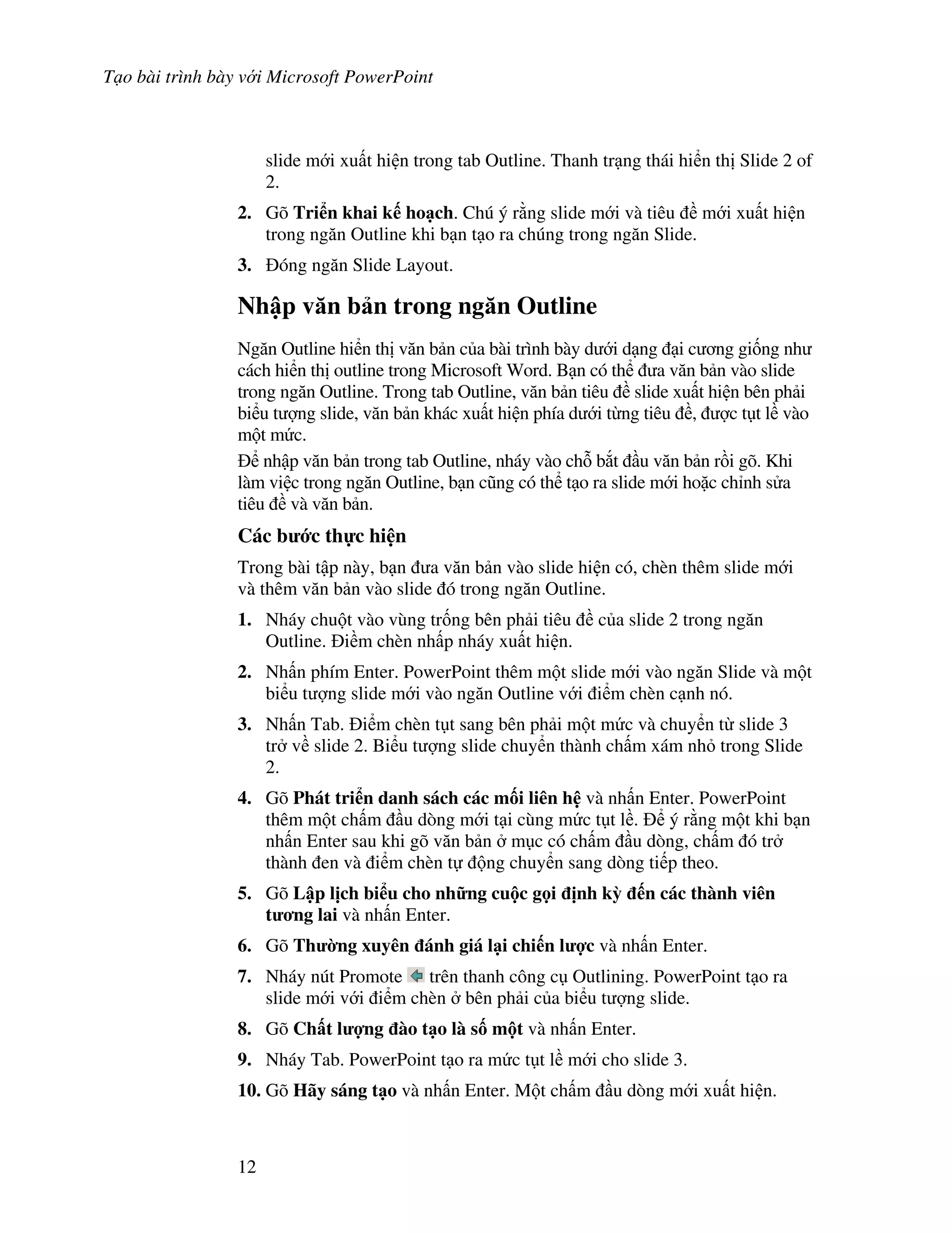 T o bài trình bày v i Microsoft PowerPoint
12
slide m i xu t hi n trong tab Outline. Thanh tr ng thái hi n th Slide 2 of
2.
2. Gõ Tri n khai k ho ch. Chú ý r ng slide m i và tiêu m i xu t hi n
trong ng n Outline khi b n t o ra chúng trong ng n Slide.
3. óng ng n Slide Layout.
Nh p v n b n trong ng n Outline
Ng n Outline hi n th v n b n c a bài trình bày d i d ng i c ng gi!ng nh
cách hi n th outline trong Microsoft Word. B n có th a v n b n vào slide
trong ng n Outline. Trong tab Outline, v n b n tiêu slide xu t hi n bên ph i
bi u t "ng slide, v n b n khác xu t hi n phía d i t ng tiêu , "c t t l vào
m t m c.
nh p v n b n trong tab Outline, nháy vào ch. b)t u v n b n r$i gõ. Khi
làm vi c trong ng n Outline, b n c*ng có th t o ra slide m i ho'c ch nh s a
tiêu và v n b n.
Các b c th c hi n
Trong bài t p này, b n a v n b n vào slide hi n có, chèn thêm slide m i
và thêm v n b n vào slide ó trong ng n Outline.
1. Nháy chu t vào vùng tr!ng bên ph i tiêu c a slide 2 trong ng n
Outline. i m chèn nh p nháy xu t hi n.
2. Nh n phím Enter. PowerPoint thêm m t slide m i vào ng n Slide và m t
bi u t "ng slide m i vào ng n Outline v i i m chèn c nh nó.
3. Nh n Tab. i m chèn t t sang bên ph i m t m c và chuy n t slide 3
tr v slide 2. Bi u t "ng slide chuy n thành ch m xám nh trong Slide
2.
4. Gõ Phát tri n danh sách các m!i liên h và nh n Enter. PowerPoint
thêm m t ch m u dòng m i t i cùng m c t t l . ý r ng m t khi b n
nh n Enter sau khi gõ v n b n m c có ch m u dòng, ch m ó tr
thành en và i m chèn t ng chuy n sang dòng ti p theo.
5. Gõ L p l"ch bi u cho nh ng cu c g i "nh k# n các thành viên
t ng lai và nh n Enter.
6. Gõ Th $ng xuyên ánh giá l i chi n l %c và nh n Enter.
7. Nháy nút Promote trên thanh công c Outlining. PowerPoint t o ra
slide m i v i i m chèn bên ph i c a bi u t "ng slide.
8. Gõ Ch t l %ng ào t o là s! m t và nh n Enter.
9. Nháy Tab. PowerPoint t o ra m c t t l m i cho slide 3.
10. Gõ Hãy sáng t o và nh n Enter. M t ch m u dòng m i xu t hi n.
 