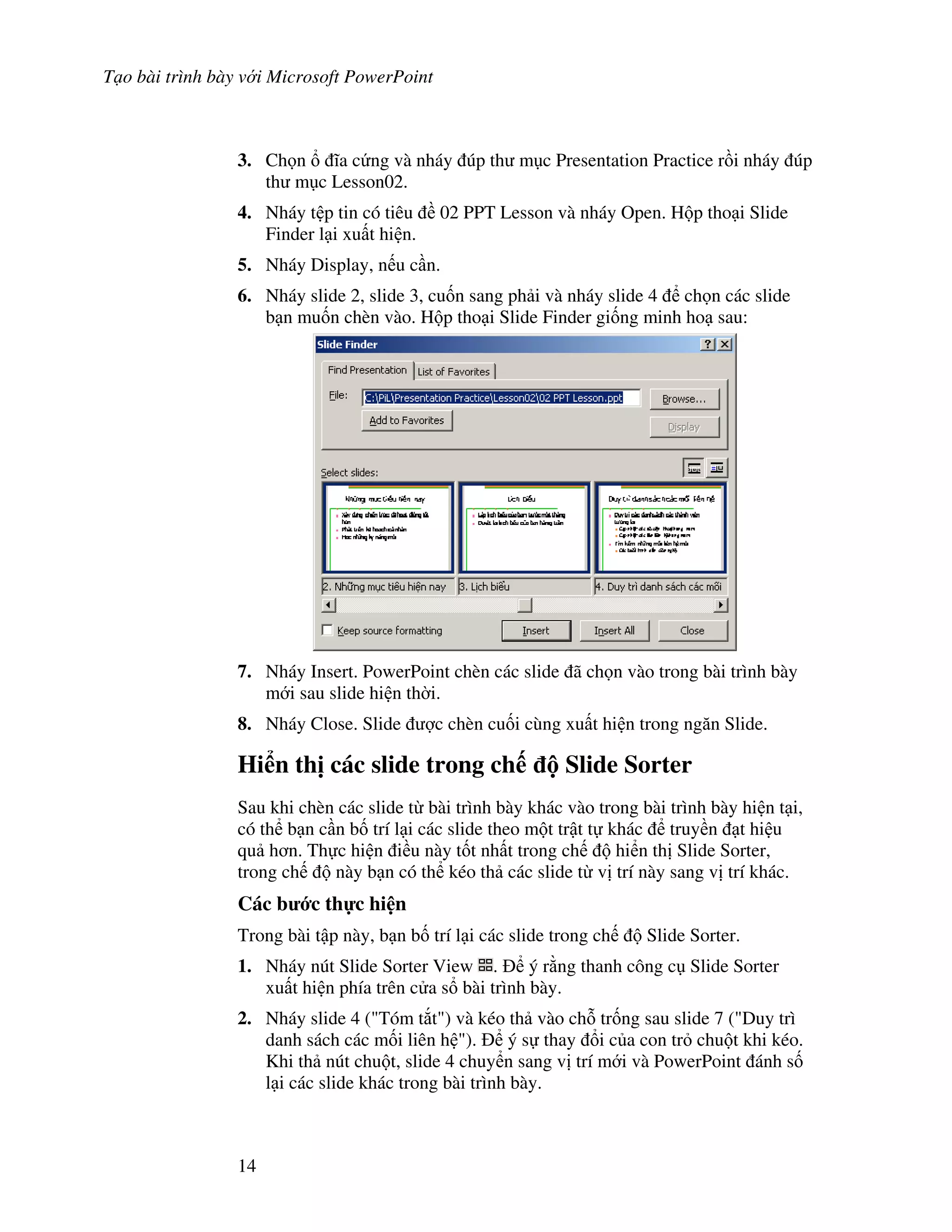 T o bài trình bày v i Microsoft PowerPoint
14
3. Ch n 1a c ng và nháy úp th m c Presentation Practice r$i nháy úp
th m c Lesson02.
4. Nháy t p tin có tiêu 02 PPT Lesson và nháy Open. H p tho i Slide
Finder l i xu t hi n.
5. Nháy Display, n u c n.
6. Nháy slide 2, slide 3, cu!n sang ph i và nháy slide 4 ch n các slide
b n mu!n chèn vào. H p tho i Slide Finder gi!ng minh ho sau:
7. Nháy Insert. PowerPoint chèn các slide ã ch n vào trong bài trình bày
m i sau slide hi n th(i.
8. Nháy Close. Slide "c chèn cu!i cùng xu t hi n trong ng n Slide.
Hi n th" các slide trong ch Slide Sorter
Sau khi chèn các slide t bài trình bày khác vào trong bài trình bày hi n t i,
có th b n c n b! trí l i các slide theo m t tr t t khác truy n t hi u
qu h n. Th c hi n i u này t!t nh t trong ch hi n th Slide Sorter,
trong ch này b n có th kéo th các slide t v trí này sang v trí khác.
Các b c th c hi n
Trong bài t p này, b n b! trí l i các slide trong ch Slide Sorter.
1. Nháy nút Slide Sorter View . ý r ng thanh công c Slide Sorter
xu t hi n phía trên c a s bài trình bày.
2. Nháy slide 4 ("Tóm t)t") và kéo th vào ch. tr!ng sau slide 7 ("Duy trì
danh sách các m!i liên h "). ý s thay i c a con tr chu t khi kéo.
Khi th nút chu t, slide 4 chuy n sang v trí m i và PowerPoint ánh s!
l i các slide khác trong bài trình bày.
 