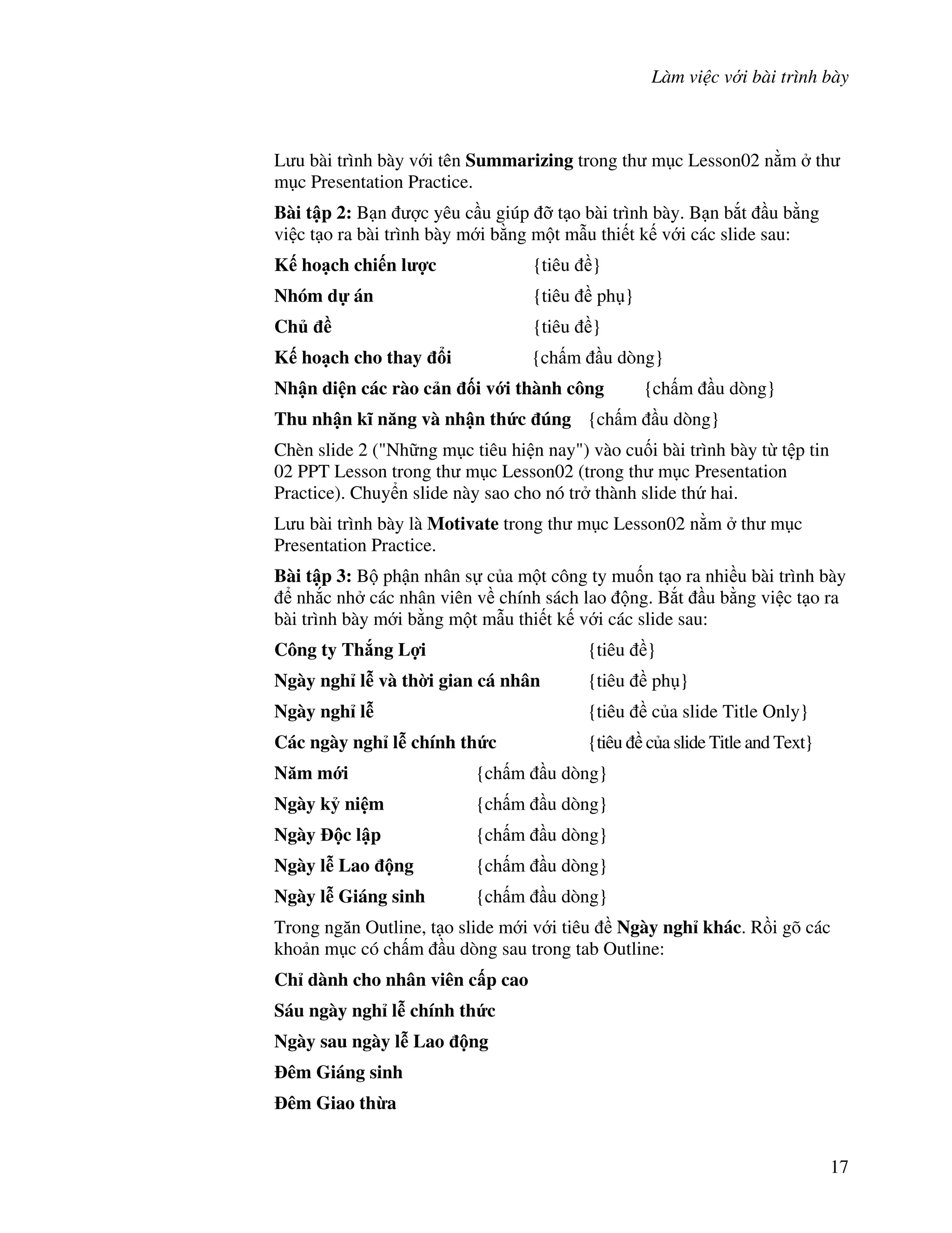 Làm vi c v i bài trình bày
17
L u bài trình bày v i tên Summarizing trong th m c Lesson02 n m th
m c Presentation Practice.
Bài t p 2: B n "c yêu c u giúp # t o bài trình bày. B n b)t u b ng
vi c t o ra bài trình bày m i b ng m t m u thi t k v i các slide sau:
K ho ch chi n l %c {tiêu }
Nhóm d án {tiêu ph }
Ch ( {tiêu }
K ho ch cho thay i {ch m u dòng}
Nh n di n các rào c n !i v i thành công {ch m u dòng}
Thu nh n k) n ng và nh n th&c úng {ch m u dòng}
Chèn slide 2 ("Nh ng m c tiêu hi n nay") vào cu!i bài trình bày t t p tin
02 PPT Lesson trong th m c Lesson02 (trong th m c Presentation
Practice). Chuy n slide này sao cho nó tr thành slide th hai.
L u bài trình bày là Motivate trong th m c Lesson02 n m th m c
Presentation Practice.
Bài t p 3: B ph n nhân s c a m t công ty mu!n t o ra nhi u bài trình bày
nh)c nh các nhân viên v chính sách lao ng. B)t u b ng vi c t o ra
bài trình bày m i b ng m t m u thi t k v i các slide sau:
Công ty Th ng L%i {tiêu }
Ngày ngh l* và th$i gian cá nhân {tiêu ph }
Ngày ngh l* {tiêu c a slide Title Only}
Các ngày ngh l* chính th&c {tiêu c a slide Title and Text}
N m m i {ch m u dòng}
Ngày k+ ni m {ch m u dòng}
Ngày c l p {ch m u dòng}
Ngày l* Lao ng {ch m u dòng}
Ngày l* Giáng sinh {ch m u dòng}
Trong ng n Outline, t o slide m i v i tiêu Ngày ngh khác. R$i gõ các
kho n m c có ch m u dòng sau trong tab Outline:
Ch dành cho nhân viên c p cao
Sáu ngày ngh l* chính th&c
Ngày sau ngày l* Lao ng
êm Giáng sinh
êm Giao th'a
 