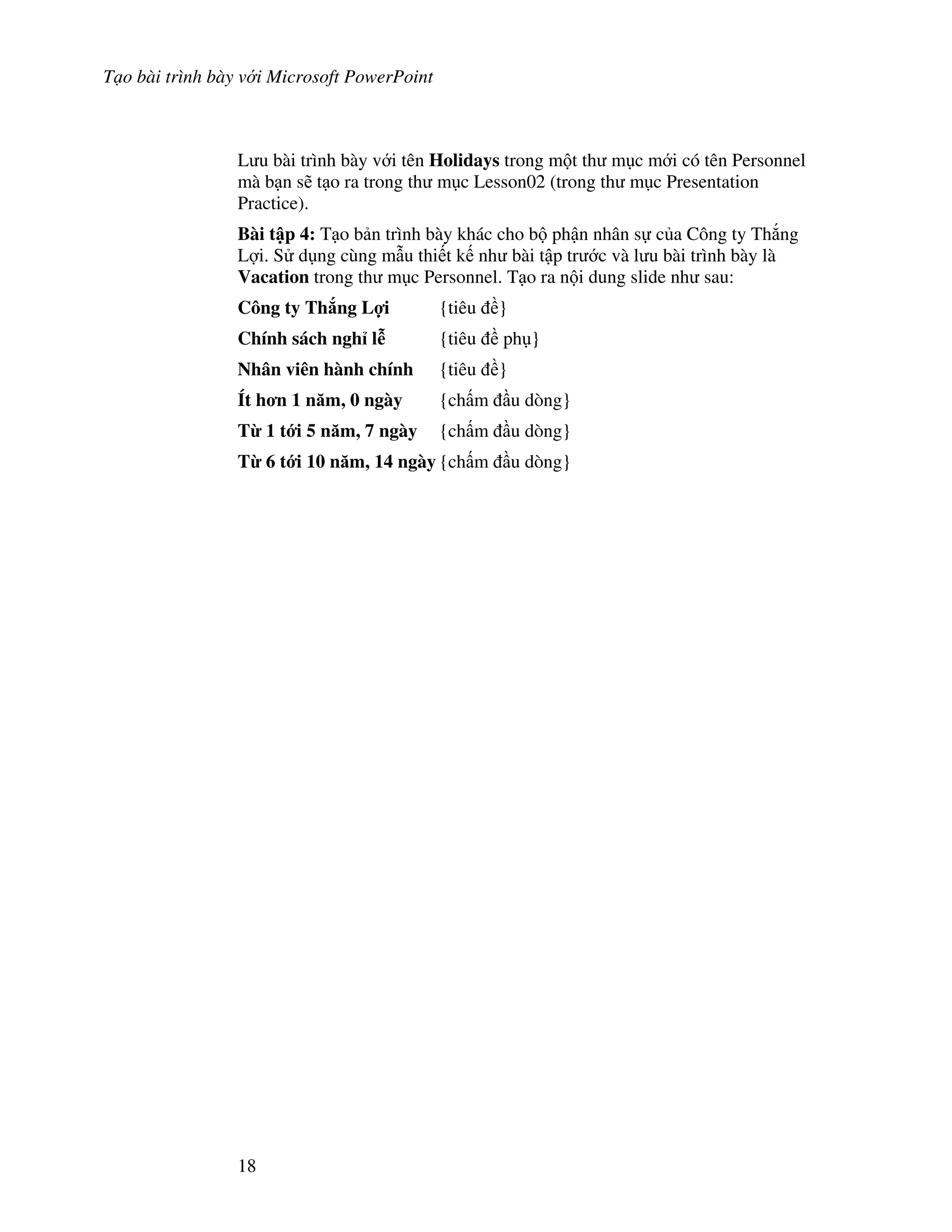 T o bài trình bày v i Microsoft PowerPoint
18
L u bài trình bày v i tên Holidays trong m t th m c m i có tên Personnel
mà b n s/ t o ra trong th m c Lesson02 (trong th m c Presentation
Practice).
Bài t p 4: T o b n trình bày khác cho b ph n nhân s c a Công ty Th)ng
L"i. S d ng cùng m u thi t k nh bài t p tr c và l u bài trình bày là
Vacation trong th m c Personnel. T o ra n i dung slide nh sau:
Công ty Th ng L%i {tiêu }
Chính sách ngh l* {tiêu ph }
Nhân viên hành chính {tiêu }
Ít h n 1 n m, 0 ngày {ch m u dòng}
T' 1 t i 5 n m, 7 ngày {ch m u dòng}
T' 6 t i 10 n m, 14 ngày {ch m u dòng}
 