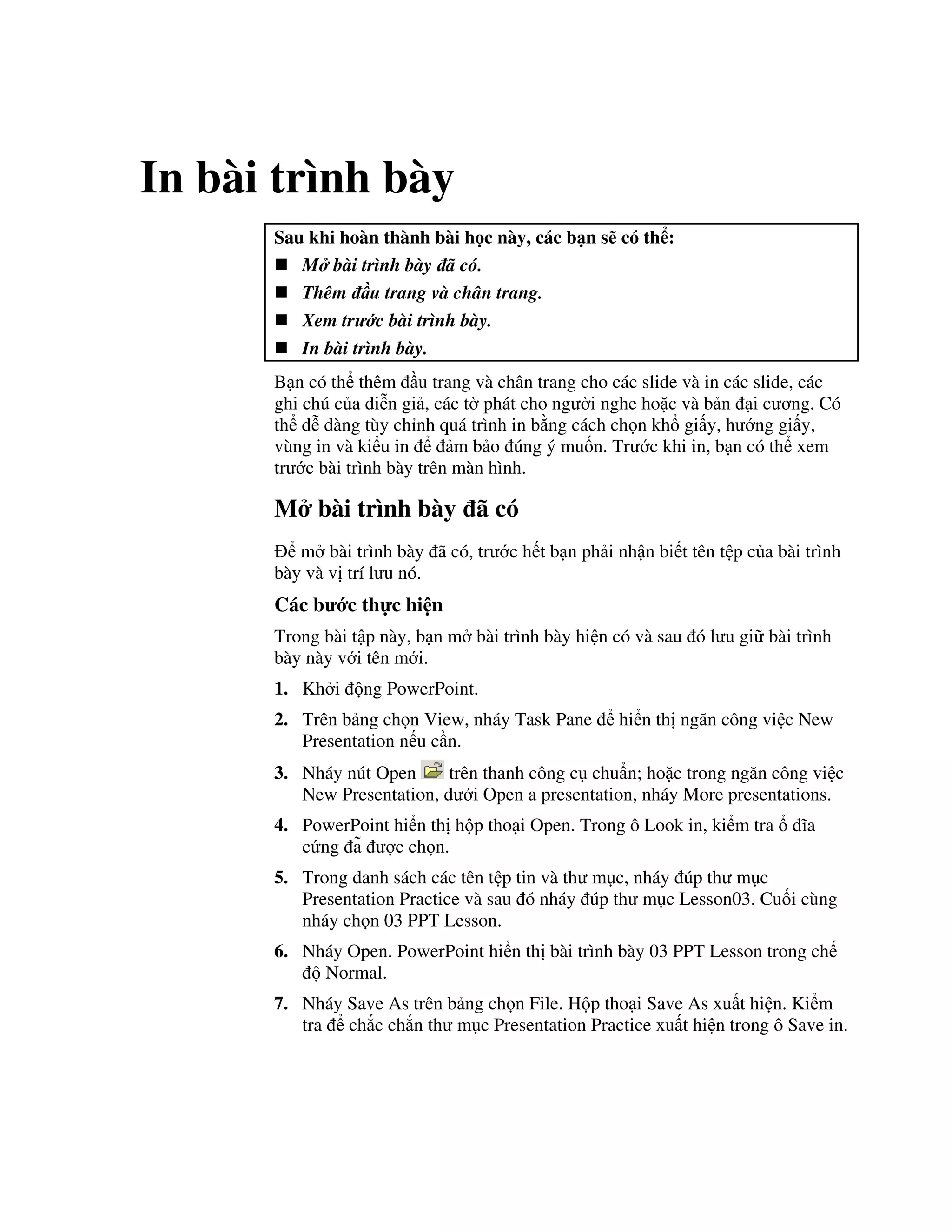In bài trình bày
Sau khi hoàn thành bài h c này, các b n s có th :
M bài trình bày ã có.
Thêm u trang và chân trang.
Xem tr c bài trình bày.
In bài trình bày.
B n có th thêm u trang và chân trang cho các slide và in các slide, các
ghi chú c a di%n gi , các t( phát cho ng (i nghe ho'c và b n i c ng. Có
th d% dàng tùy ch nh quá trình in b ng cách ch n kh gi y, h ng gi y,
vùng in và ki u in m b o úng ý mu!n. Tr c khi in, b n có th xem
tr c bài trình bày trên màn hình.
M bài trình bày ã có
m bài trình bày ã có, tr c h t b n ph i nh n bi t tên t p c a bài trình
bày và v trí l u nó.
Các b c th c hi n
Trong bài t p này, b n m bài trình bày hi n có và sau ó l u gi bài trình
bày này v i tên m i.
1. Kh i ng PowerPoint.
2. Trên b ng ch n View, nháy Task Pane hi n th ng n công vi c New
Presentation n u c n.
3. Nháy nút Open trên thanh công c chu+n; ho'c trong ng n công vi c
New Presentation, d i Open a presentation, nháy More presentations.
4. PowerPoint hi n th h p tho i Open. Trong ô Look in, ki m tra 1a
c ng a3 "c ch n.
5. Trong danh sách các tên t p tin và th m c, nháy úp th m c
Presentation Practice và sau ó nháy úp th m c Lesson03. Cu!i cùng
nháy ch n 03 PPT Lesson.
6. Nháy Open. PowerPoint hi n th bài trình bày 03 PPT Lesson trong ch
Normal.
7. Nháy Save As trên b ng ch n File. H p tho i Save As xu t hi n. Ki m
tra ch)c ch)n th m c Presentation Practice xu t hi n trong ô Save in.
 
