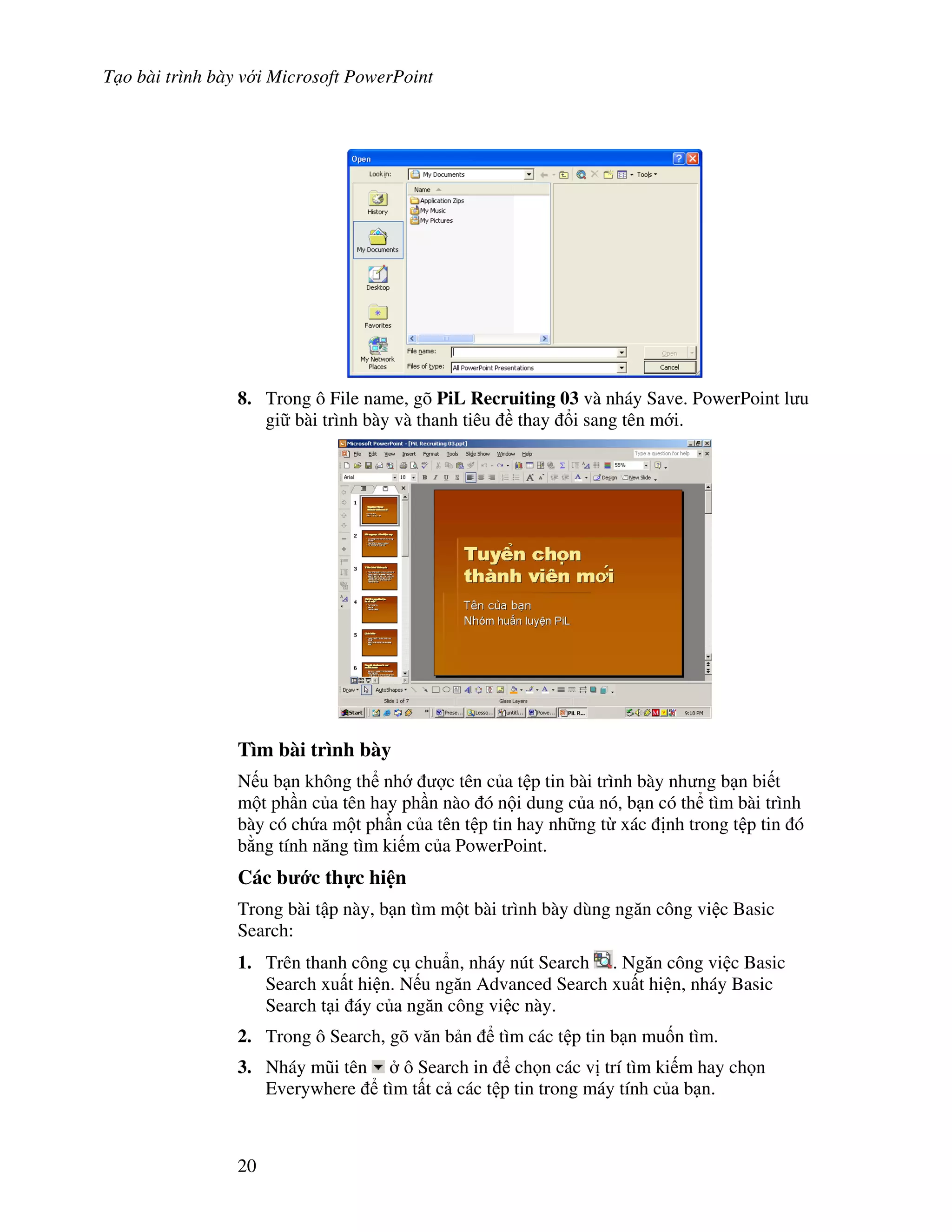T o bài trình bày v i Microsoft PowerPoint
20
8. Trong ô File name, gõ PiL Recruiting 03 và nháy Save. PowerPoint l u
gi bài trình bày và thanh tiêu thay i sang tên m i.
Tìm bài trình bày
N u b n không th nh "c tên c a t p tin bài trình bày nh ng b n bi t
m t ph n c a tên hay ph n nào ó n i dung c a nó, b n có th tìm bài trình
bày có ch a m t ph n c a tên t p tin hay nh ng t xác nh trong t p tin ó
b ng tính n ng tìm ki m c a PowerPoint.
Các b c th c hi n
Trong bài t p này, b n tìm m t bài trình bày dùng ng n công vi c Basic
Search:
1. Trên thanh công c chu+n, nháy nút Search . Ng n công vi c Basic
Search xu t hi n. N u ng n Advanced Search xu t hi n, nháy Basic
Search t i áy c a ng n công vi c này.
2. Trong ô Search, gõ v n b n tìm các t p tin b n mu!n tìm.
3. Nháy m*i tên ô Search in ch n các v trí tìm ki m hay ch n
Everywhere tìm t t c các t p tin trong máy tính c a b n.
 