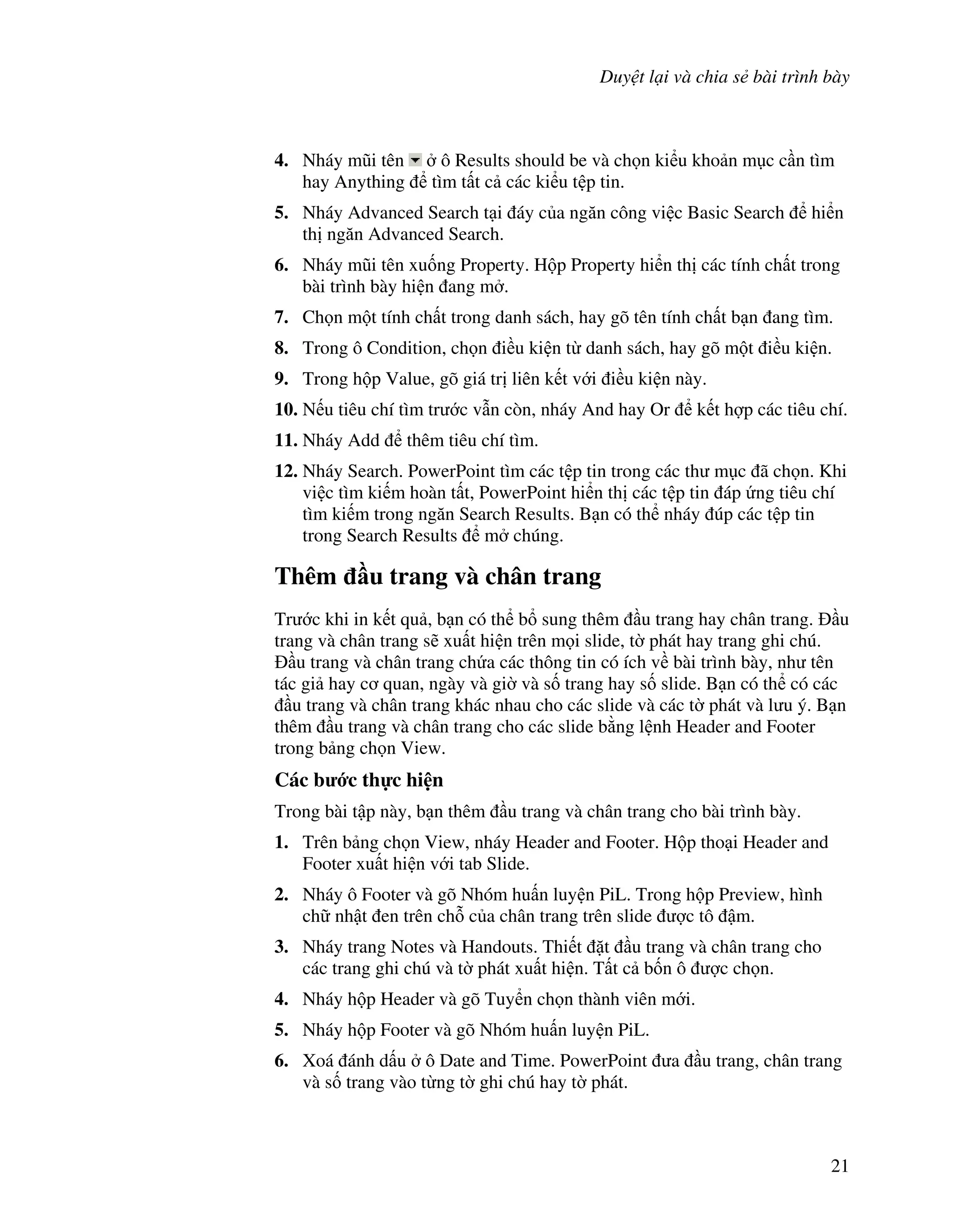 Duy t l i và chia s bài trình bày
21
4. Nháy m*i tên ô Results should be và ch n ki u kho n m c c n tìm
hay Anything tìm t t c các ki u t p tin.
5. Nháy Advanced Search t i áy c a ng n công vi c Basic Search hi n
th ng n Advanced Search.
6. Nháy m*i tên xu!ng Property. H p Property hi n th các tính ch t trong
bài trình bày hi n ang m .
7. Ch n m t tính ch t trong danh sách, hay gõ tên tính ch t b n ang tìm.
8. Trong ô Condition, ch n i u ki n t danh sách, hay gõ m t i u ki n.
9. Trong h p Value, gõ giá tr liên k t v i i u ki n này.
10. N u tiêu chí tìm tr c v n còn, nháy And hay Or k t h"p các tiêu chí.
11. Nháy Add thêm tiêu chí tìm.
12. Nháy Search. PowerPoint tìm các t p tin trong các th m c ã ch n. Khi
vi c tìm ki m hoàn t t, PowerPoint hi n th các t p tin áp ng tiêu chí
tìm ki m trong ng n Search Results. B n có th nháy úp các t p tin
trong Search Results m chúng.
Thêm u trang và chân trang
Tr c khi in k t qu , b n có th b sung thêm u trang hay chân trang. u
trang và chân trang s/ xu t hi n trên m i slide, t( phát hay trang ghi chú.
u trang và chân trang ch a các thông tin có ích v bài trình bày, nh tên
tác gi hay c quan, ngày và gi( và s! trang hay s! slide. B n có th có các
u trang và chân trang khác nhau cho các slide và các t( phát và l u ý. B n
thêm u trang và chân trang cho các slide b ng l nh Header and Footer
trong b ng ch n View.
Các b c th c hi n
Trong bài t p này, b n thêm u trang và chân trang cho bài trình bày.
1. Trên b ng ch n View, nháy Header and Footer. H p tho i Header and
Footer xu t hi n v i tab Slide.
2. Nháy ô Footer và gõ Nhóm hu n luy n PiL. Trong h p Preview, hình
ch nh t en trên ch. c a chân trang trên slide "c tô m.
3. Nháy trang Notes và Handouts. Thi t 't u trang và chân trang cho
các trang ghi chú và t( phát xu t hi n. T t c b!n ô "c ch n.
4. Nháy h p Header và gõ Tuy n ch n thành viên m i.
5. Nháy h p Footer và gõ Nhóm hu n luy n PiL.
6. Xoá ánh d u ô Date and Time. PowerPoint a u trang, chân trang
và s! trang vào t ng t( ghi chú hay t( phát.
 
