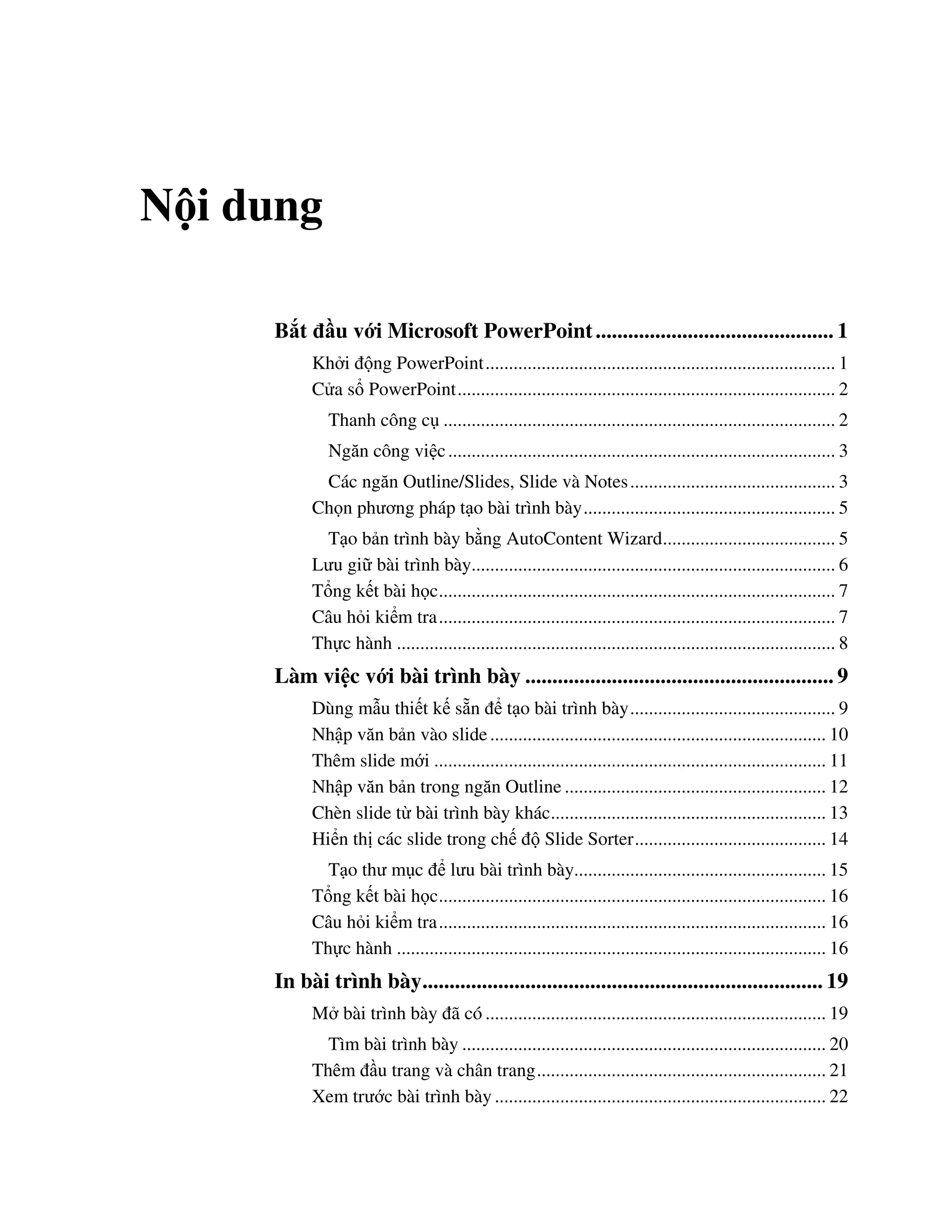 N i dung
B t u v i Microsoft PowerPoint............................................ 1
Kh i ng PowerPoint........................................................................... 1
C a s PowerPoint................................................................................. 2
Thanh công c .................................................................................... 2
Ng n công vi c................................................................................... 3
Các ng n Outline/Slides, Slide và Notes............................................ 3
Ch n ph ng pháp t o bài trình bày...................................................... 5
T o b n trình bày b ng AutoContent Wizard..................................... 5
L u gi bài trình bày.............................................................................. 6
T ng k t bài h c..................................................................................... 7
Câu h i ki m tra..................................................................................... 7
Th c hành .............................................................................................. 8
Làm vi c v i bài trình bày ......................................................... 9
Dùng m u thi t k s n t o bài trình bày............................................ 9
Nh p v n b n vào slide........................................................................ 10
Thêm slide m i .................................................................................... 11
Nh p v n b n trong ng n Outline ........................................................ 12
Chèn slide t bài trình bày khác........................................................... 13
Hi n th các slide trong ch Slide Sorter......................................... 14
T o th m c l u bài trình bày...................................................... 15
T ng k t bài h c................................................................................... 16
Câu h i ki m tra................................................................................... 16
Th c hành ............................................................................................ 16
In bài trình bày.......................................................................... 19
M bài trình bày ã có ......................................................................... 19
Tìm bài trình bày .............................................................................. 20
Thêm u trang và chân trang.............................................................. 21
Xem tr c bài trình bày ....................................................................... 22
 