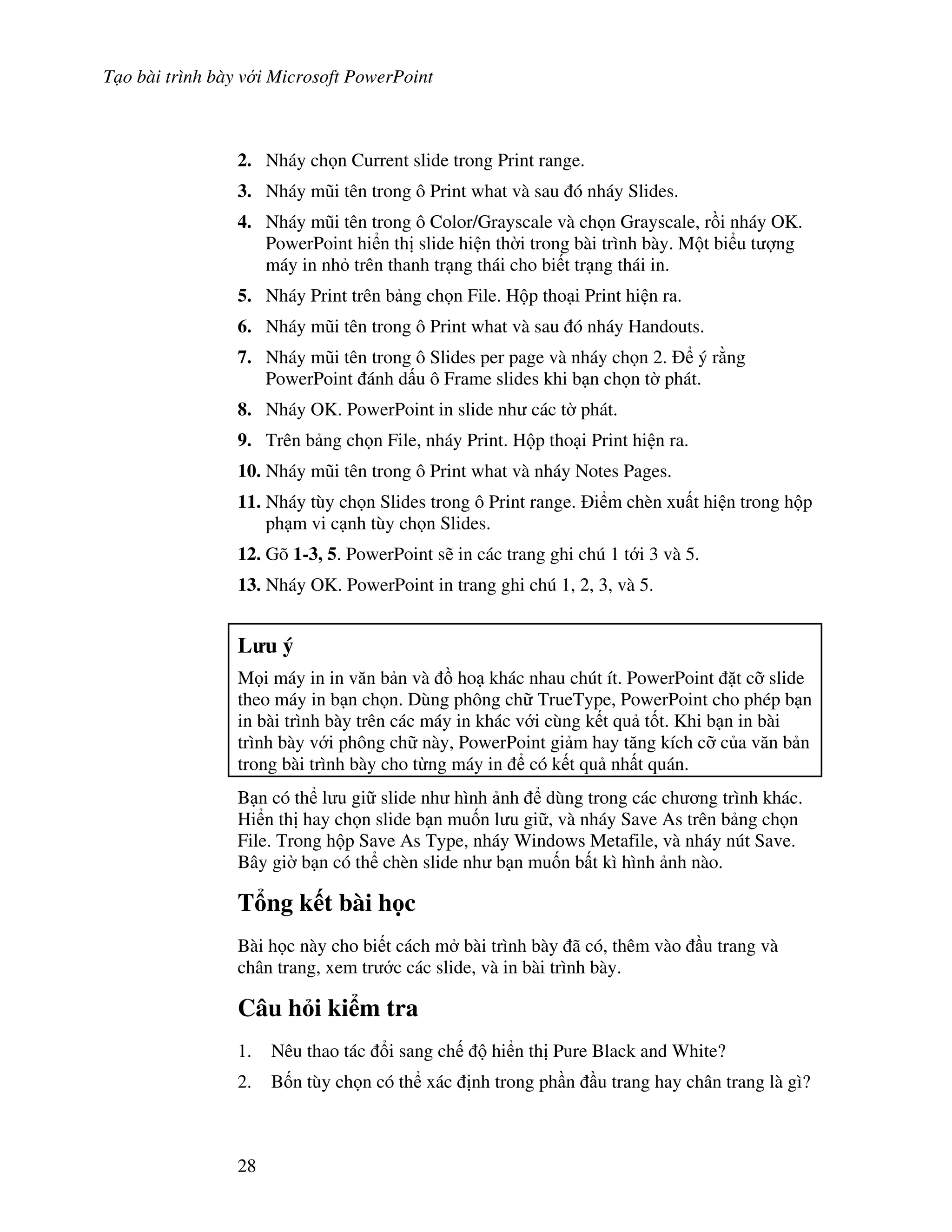 T o bài trình bày v i Microsoft PowerPoint
28
2. Nháy ch n Current slide trong Print range.
3. Nháy m*i tên trong ô Print what và sau ó nháy Slides.
4. Nháy m*i tên trong ô Color/Grayscale và ch n Grayscale, r$i nháy OK.
PowerPoint hi n th slide hi n th(i trong bài trình bày. M t bi u t "ng
máy in nh trên thanh tr ng thái cho bi t tr ng thái in.
5. Nháy Print trên b ng ch n File. H p tho i Print hi n ra.
6. Nháy m*i tên trong ô Print what và sau ó nháy Handouts.
7. Nháy m*i tên trong ô Slides per page và nháy ch n 2. ý r ng
PowerPoint ánh d u ô Frame slides khi b n ch n t( phát.
8. Nháy OK. PowerPoint in slide nh các t( phát.
9. Trên b ng ch n File, nháy Print. H p tho i Print hi n ra.
10. Nháy m*i tên trong ô Print what và nháy Notes Pages.
11. Nháy tùy ch n Slides trong ô Print range. i m chèn xu t hi n trong h p
ph m vi c nh tùy ch n Slides.
12. Gõ 1-3, 5. PowerPoint s/ in các trang ghi chú 1 t i 3 và 5.
13. Nháy OK. PowerPoint in trang ghi chú 1, 2, 3, và 5.
L u ý
M i máy in in v n b n và $ ho khác nhau chút ít. PowerPoint 't c# slide
theo máy in b n ch n. Dùng phông ch TrueType, PowerPoint cho phép b n
in bài trình bày trên các máy in khác v i cùng k t qu t!t. Khi b n in bài
trình bày v i phông ch này, PowerPoint gi m hay t ng kích c# c a v n b n
trong bài trình bày cho t ng máy in có k t qu nh t quán.
B n có th l u gi slide nh hình nh dùng trong các ch ng trình khác.
Hi n th hay ch n slide b n mu!n l u gi , và nháy Save As trên b ng ch n
File. Trong h p Save As Type, nháy Windows Metafile, và nháy nút Save.
Bây gi( b n có th chèn slide nh b n mu!n b t kì hình nh nào.
T ng k t bài h c
Bài h c này cho bi t cách m bài trình bày ã có, thêm vào u trang và
chân trang, xem tr c các slide, và in bài trình bày.
Câu h i ki m tra
1. Nêu thao tác i sang ch hi n th Pure Black and White?
2. B!n tùy ch n có th xác nh trong ph n u trang hay chân trang là gì?
 