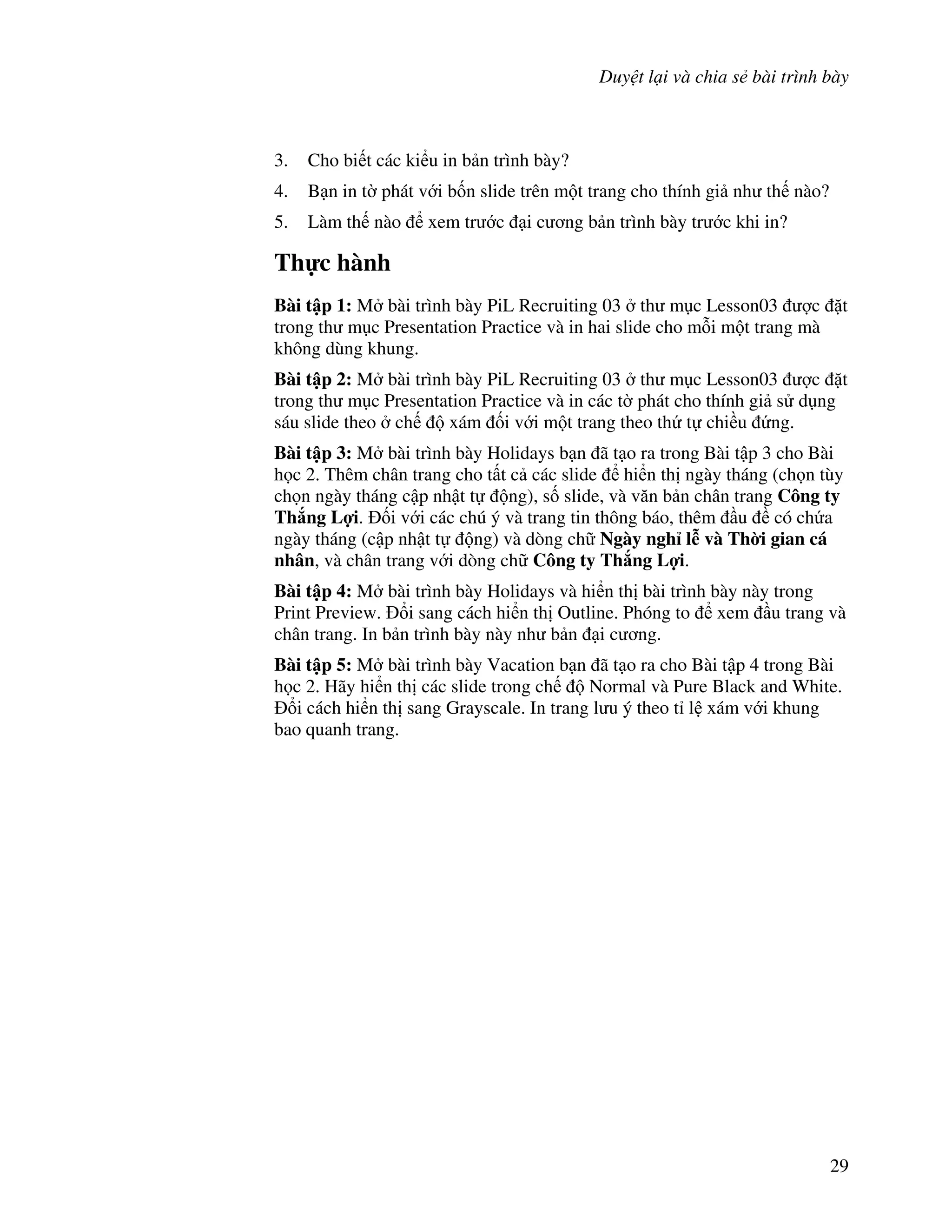 Duy t l i và chia s bài trình bày
29
3. Cho bi t các ki u in b n trình bày?
4. B n in t( phát v i b!n slide trên m t trang cho thính gi nh th nào?
5. Làm th nào xem tr c i c ng b n trình bày tr c khi in?
Th c hành
Bài t p 1: M bài trình bày PiL Recruiting 03 th m c Lesson03 "c 't
trong th m c Presentation Practice và in hai slide cho m.i m t trang mà
không dùng khung.
Bài t p 2: M bài trình bày PiL Recruiting 03 th m c Lesson03 "c 't
trong th m c Presentation Practice và in các t( phát cho thính gi s d ng
sáu slide theo ch xám !i v i m t trang theo th t chi u ng.
Bài t p 3: M bài trình bày Holidays b n ã t o ra trong Bài t p 3 cho Bài
h c 2. Thêm chân trang cho t t c các slide hi n th ngày tháng (ch n tùy
ch n ngày tháng c p nh t t ng), s! slide, và v n b n chân trang Công ty
Th ng L%i. !i v i các chú ý và trang tin thông báo, thêm u có ch a
ngày tháng (c p nh t t ng) và dòng ch Ngày ngh l* và Th$i gian cá
nhân, và chân trang v i dòng ch Công ty Th ng L%i.
Bài t p 4: M bài trình bày Holidays và hi n th bài trình bày này trong
Print Preview. i sang cách hi n th Outline. Phóng to xem u trang và
chân trang. In b n trình bày này nh b n i c ng.
Bài t p 5: M bài trình bày Vacation b n ã t o ra cho Bài t p 4 trong Bài
h c 2. Hãy hi n th các slide trong ch Normal và Pure Black and White.
i cách hi n th sang Grayscale. In trang l u ý theo t l xám v i khung
bao quanh trang.
 