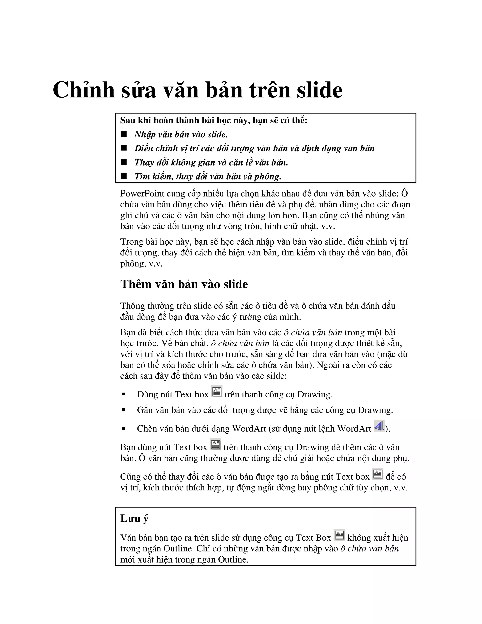 Ch nh s a v n b n trên slide
Sau khi hoàn thành bài h c này, b n s có th :
Nh p v n b n vào slide.
i u ch nh v trí các i t ng v n b n và nh d ng v n b n
Thay i không gian và c n l v n b n.
Tìm ki m, thay i v n b n và phông.
PowerPoint cung c p nhi u l a ch n khác nhau a v n b n vào slide: Ô
ch a v n b n dùng cho vi c thêm tiêu và ph , nhãn dùng cho các o n
ghi chú và các ô v n b n cho n i dung l n h n. B n c*ng có th nhúng v n
b n vào các !i t "ng nh vòng tròn, hình ch nh t, v.v.
Trong bài h c này, b n s/ h c cách nh p v n b n vào slide, i u ch nh v trí
!i t "ng, thay i cách th hi n v n b n, tìm ki m và thay th v n b n, i
phông, v.v.
Thêm v n b n vào slide
Thông th (ng trên slide có s n các ô tiêu và ô ch a v n b n ánh d u
u dòng b n a vào các ý t ng c a mình.
B n ã bi t cách th c a v n b n vào các ô ch a v n b n trong m t bài
h c tr c. V b n ch t, ô ch a v n b n là các !i t "ng "c thi t k s n,
v i v trí và kích th c cho tr c, s n sàng b n a v n b n vào (m'c dù
b n có th xóa ho'c ch nh s a các ô ch a v n b n). Ngoài ra còn có các
cách sau ây thêm v n b n vào các silde:
Dùng nút Text box trên thanh công c Drawing.
G)n v n b n vào các !i t "ng "c v/ b ng các công c Drawing.
Chèn v n b n d i d ng WordArt (s d ng nút l nh WordArt ).
B n dùng nút Text box trên thanh công c Drawing thêm các ô v n
b n. Ô v n b n c*ng th (ng "c dùng chú gi i ho'c ch a n i dung ph .
C*ng có th thay i các ô v n b n "c t o ra b ng nút Text box có
v trí, kích th c thích h"p, t ng ng)t dòng hay phông ch tùy ch n, v.v.
L u ý
V n b n b n t o ra trên slide s d ng công c Text Box không xu t hi n
trong ng n Outline. Ch có nh ng v n b n "c nh p vào ô ch a v n b n
m i xu t hi n trong ng n Outline.
 