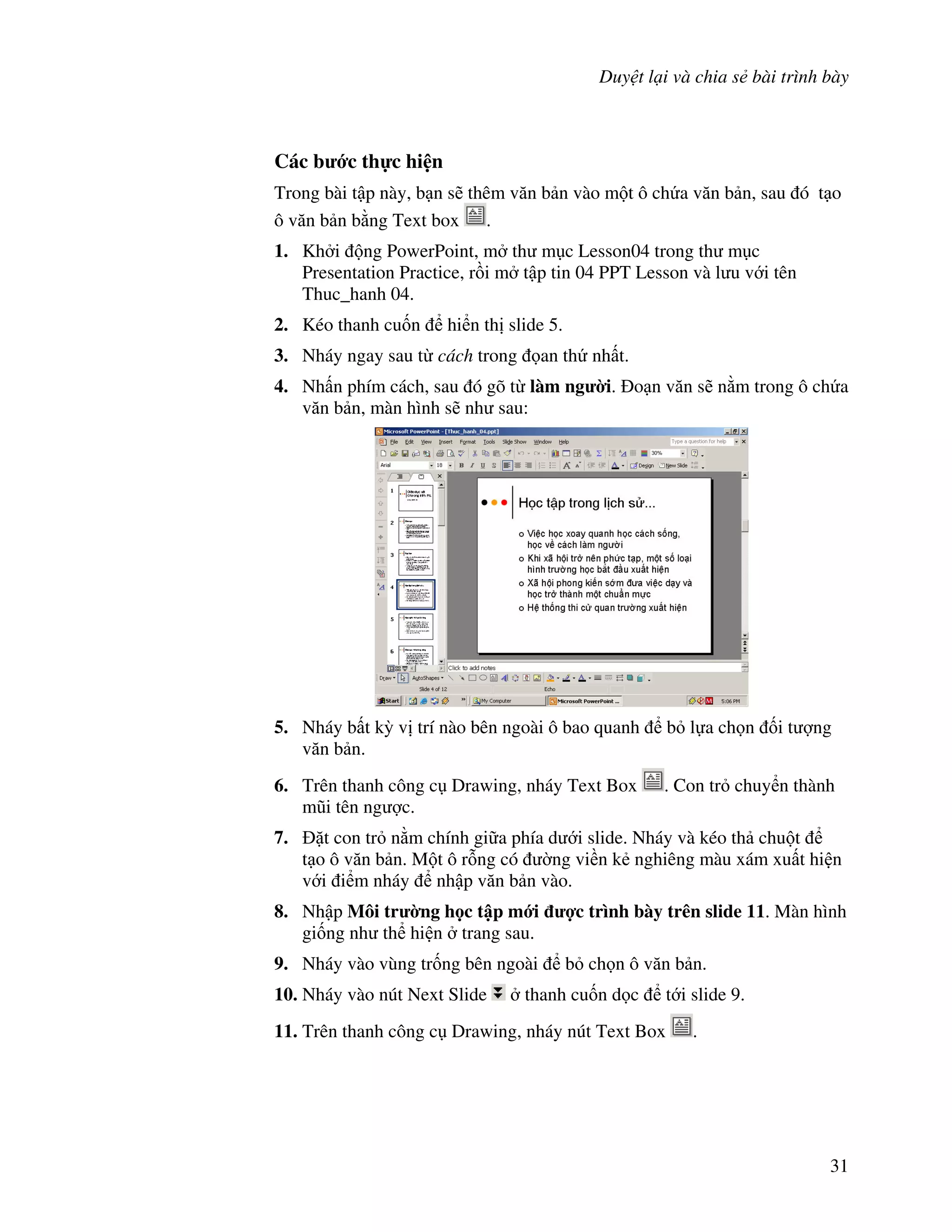 Duy t l i và chia s bài trình bày
31
Các b c th c hi n
Trong bài t p này, b n s/ thêm v n b n vào m t ô ch a v n b n, sau ó t o
ô v n b n b ng Text box .
1. Kh i ng PowerPoint, m th m c Lesson04 trong th m c
Presentation Practice, r$i m t p tin 04 PPT Lesson và l u v i tên
Thuc_hanh 04.
2. Kéo thanh cu!n hi n th slide 5.
3. Nháy ngay sau t cách trong an th nh t.
4. Nh n phím cách, sau ó gõ t làm ng $i. o n v n s/ n m trong ô ch a
v n b n, màn hình s/ nh sau:
5. Nháy b t k4 v trí nào bên ngoài ô bao quanh b l a ch n !i t "ng
v n b n.
6. Trên thanh công c Drawing, nháy Text Box . Con tr chuy n thành
m*i tên ng "c.
7. 't con tr n m chính gi a phía d i slide. Nháy và kéo th chu t
t o ô v n b n. M t ô r.ng có (ng vi n k2 nghiêng màu xám xu t hi n
v i i m nháy nh p v n b n vào.
8. Nh p Môi tr $ng h c t p m i %c trình bày trên slide 11. Màn hình
gi!ng nh th hi n trang sau.
9. Nháy vào vùng tr!ng bên ngoài b ch n ô v n b n.
10. Nháy vào nút Next Slide thanh cu!n d c t i slide 9.
11. Trên thanh công c Drawing, nháy nút Text Box .
 