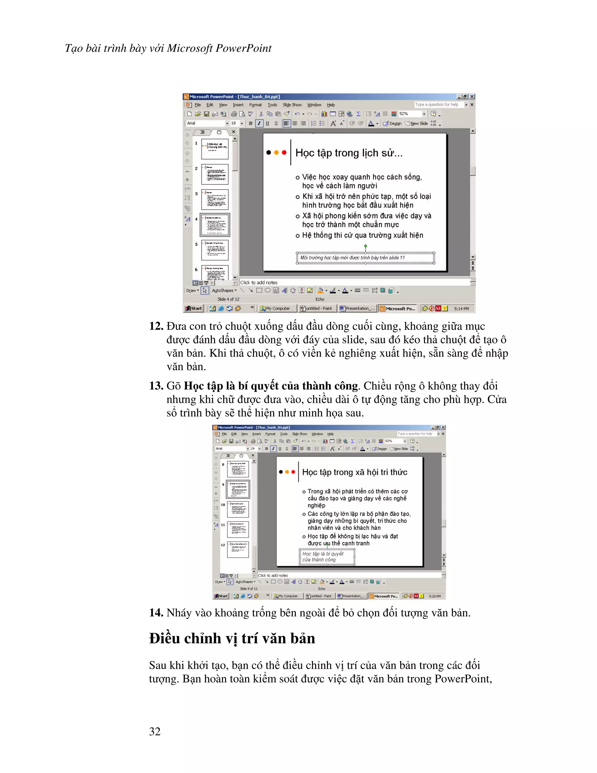 T o bài trình bày v i Microsoft PowerPoint
32
12. a con tr chu t xu!ng d u u dòng cu!i cùng, kho ng gi a m c
"c ánh d u u dòng v i áy c a slide, sau ó kéo th chu t t o ô
v n b n. Khi th chu t, ô có vi n k2 nghiêng xu t hi n, s n sàng nh p
v n b n.
13. Gõ H c t p là bí quy t c a thành công. Chi u r ng ô không thay i
nh ng khi ch "c a vào, chi u dài ô t ng t ng cho phù h"p. C a
s trình bày s/ th hi n nh minh h a sau.
14. Nháy vào kho ng tr!ng bên ngoài b ch n !i t "ng v n b n.
i(u ch nh v" trí v n b n
Sau khi kh i t o, b n có th i u ch nh v trí c a v n b n trong các !i
t "ng. B n hoàn toàn ki m soát "c vi c 't v n b n trong PowerPoint,
 