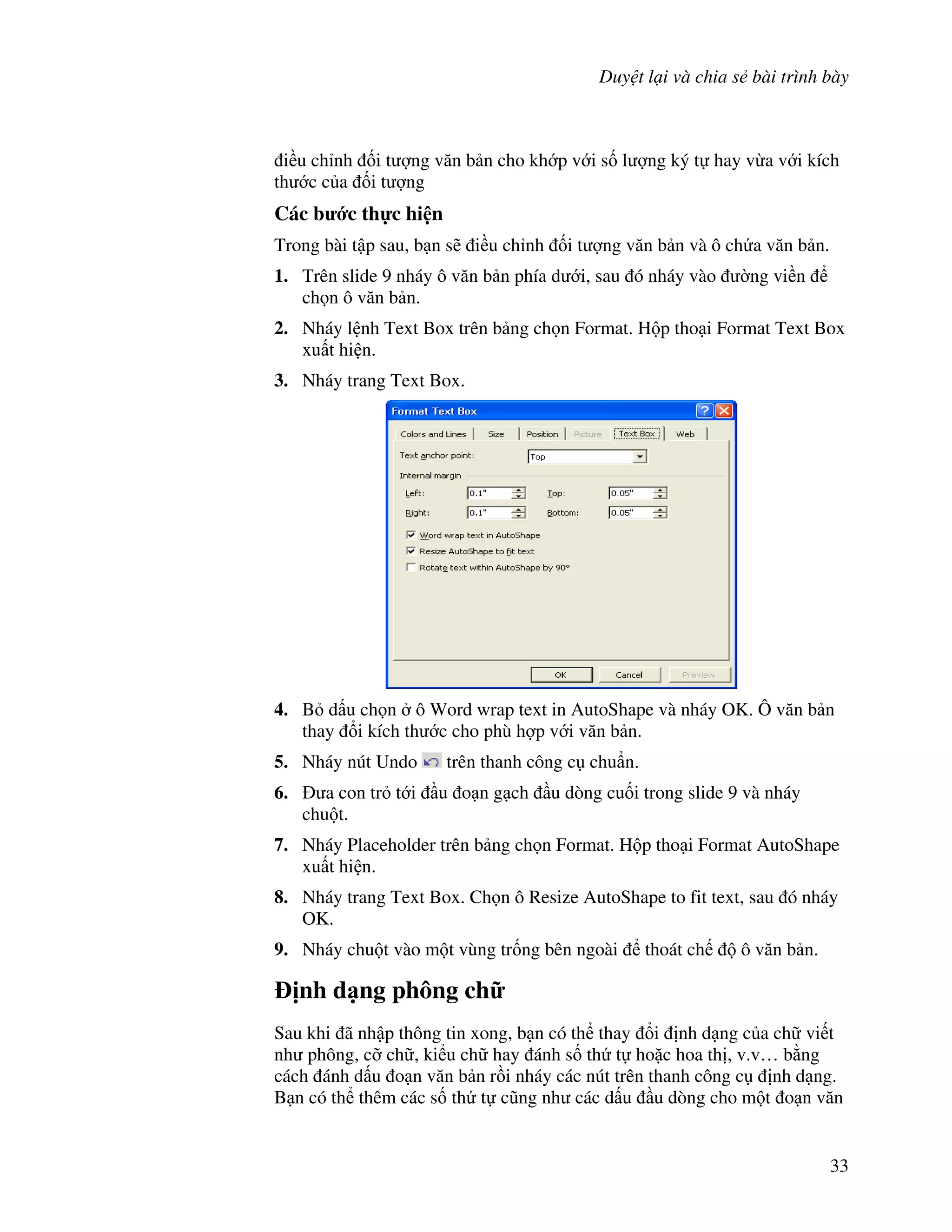 Duy t l i và chia s bài trình bày
33
i u ch nh !i t "ng v n b n cho kh p v i s! l "ng ký t hay v a v i kích
th c c a !i t "ng
Các b c th c hi n
Trong bài t p sau, b n s/ i u ch nh !i t "ng v n b n và ô ch a v n b n.
1. Trên slide 9 nháy ô v n b n phía d i, sau ó nháy vào (ng vi n
ch n ô v n b n.
2. Nháy l nh Text Box trên b ng ch n Format. H p tho i Format Text Box
xu t hi n.
3. Nháy trang Text Box.
4. B d u ch n ô Word wrap text in AutoShape và nháy OK. Ô v n b n
thay i kích th c cho phù h"p v i v n b n.
5. Nháy nút Undo trên thanh công c chu+n.
6. a con tr t i u o n g ch u dòng cu!i trong slide 9 và nháy
chu t.
7. Nháy Placeholder trên b ng ch n Format. H p tho i Format AutoShape
xu t hi n.
8. Nháy trang Text Box. Ch n ô Resize AutoShape to fit text, sau ó nháy
OK.
9. Nháy chu t vào m t vùng tr!ng bên ngoài thoát ch ô v n b n.
"nh d ng phông ch
Sau khi ã nh p thông tin xong, b n có th thay i nh d ng c a ch vi t
nh phông, c# ch , ki u ch hay ánh s! th t ho'c hoa th , v.v… b ng
cách ánh d u o n v n b n r$i nháy các nút trên thanh công c nh d ng.
B n có th thêm các s! th t c*ng nh các d u u dòng cho m t o n v n
 