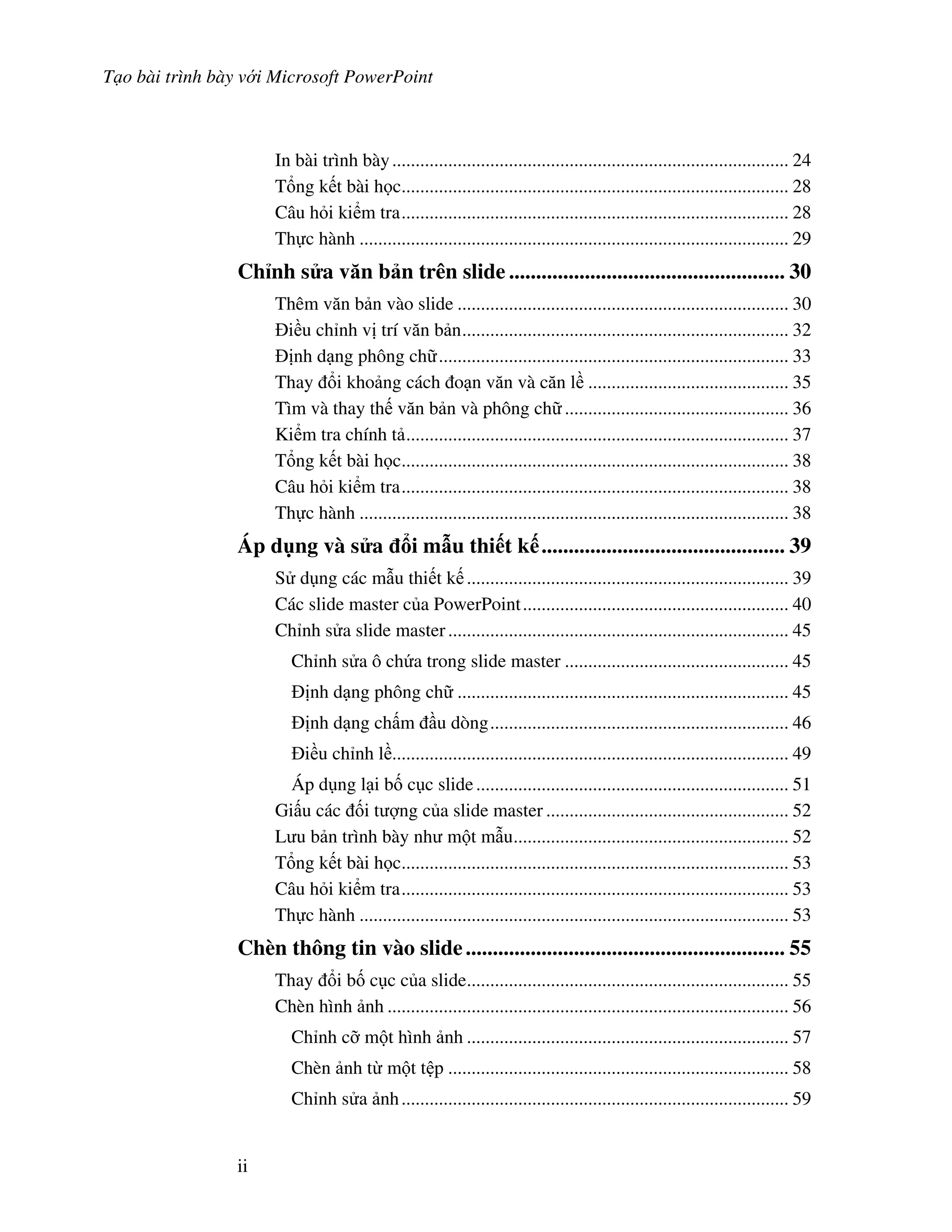 T o bài trình bày v i Microsoft PowerPoint
ii
In bài trình bày..................................................................................... 24
T ng k t bài h c................................................................................... 28
Câu h i ki m tra................................................................................... 28
Th c hành ............................................................................................ 29
Ch nh s a v n b n trên slide ................................................... 30
Thêm v n b n vào slide ....................................................................... 30
i u ch nh v trí v n b n...................................................................... 32
nh d ng phông ch ........................................................................... 33
Thay i kho ng cách o n v n và c n l ........................................... 35
Tìm và thay th v n b n và phông ch ................................................ 36
Ki m tra chính t .................................................................................. 37
T ng k t bài h c................................................................................... 38
Câu h i ki m tra................................................................................... 38
Th c hành ............................................................................................ 38
Áp d ng và s a i m u thi t k ............................................. 39
S d ng các m u thi t k ..................................................................... 39
Các slide master c a PowerPoint......................................................... 40
Ch nh s a slide master......................................................................... 45
Ch nh s a ô ch a trong slide master ................................................ 45
nh d ng phông ch ....................................................................... 45
nh d ng ch m u dòng................................................................ 46
i u ch nh l ..................................................................................... 49
Áp d ng l i b! c c slide................................................................... 51
Gi u các !i t "ng c a slide master .................................................... 52
L u b n trình bày nh m t m u........................................................... 52
T ng k t bài h c................................................................................... 53
Câu h i ki m tra................................................................................... 53
Th c hành ............................................................................................ 53
Chèn thông tin vào slide........................................................... 55
Thay i b! c c c a slide..................................................................... 55
Chèn hình nh ...................................................................................... 56
Ch nh c# m t hình nh ..................................................................... 57
Chèn nh t m t t p ......................................................................... 58
Ch nh s a nh................................................................................... 59
 
