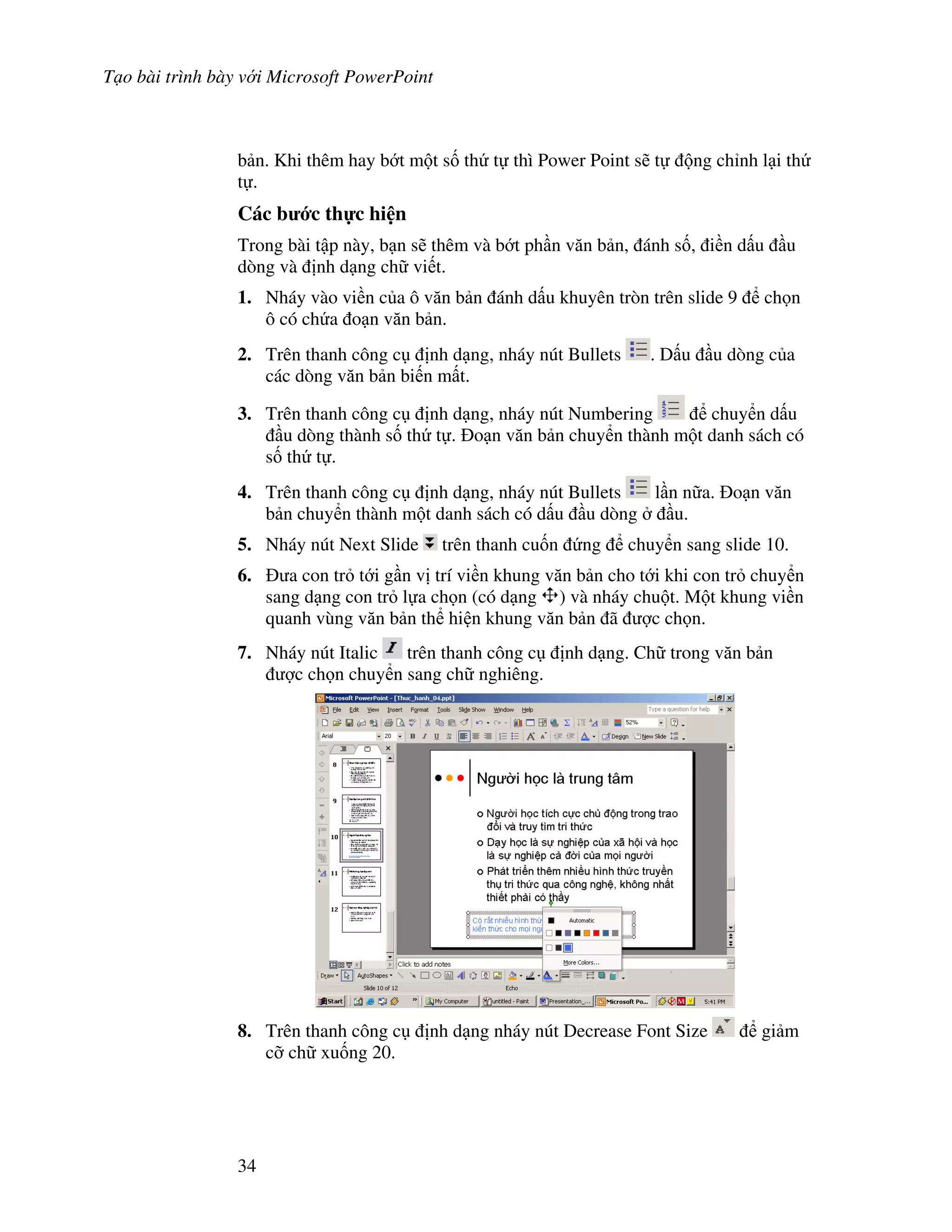 T o bài trình bày v i Microsoft PowerPoint
34
b n. Khi thêm hay b t m t s! th t thì Power Point s/ t ng ch nh l i th
t .
Các b c th c hi n
Trong bài t p này, b n s/ thêm và b t ph n v n b n, ánh s!, i n d u u
dòng và nh d ng ch vi t.
1. Nháy vào vi n c a ô v n b n ánh d u khuyên tròn trên slide 9 ch n
ô có ch a o n v n b n.
2. Trên thanh công c nh d ng, nháy nút Bullets . D u u dòng c a
các dòng v n b n bi n m t.
3. Trên thanh công c nh d ng, nháy nút Numbering chuy n d u
u dòng thành s! th t . o n v n b n chuy n thành m t danh sách có
s! th t .
4. Trên thanh công c nh d ng, nháy nút Bullets l n n a. o n v n
b n chuy n thành m t danh sách có d u u dòng u.
5. Nháy nút Next Slide trên thanh cu!n ng chuy n sang slide 10.
6. a con tr t i g n v trí vi n khung v n b n cho t i khi con tr chuy n
sang d ng con tr l a ch n (có d ng ) và nháy chu t. M t khung vi n
quanh vùng v n b n th hi n khung v n b n ã "c ch n.
7. Nháy nút Italic trên thanh công c nh d ng. Ch trong v n b n
"c ch n chuy n sang ch nghiêng.
8. Trên thanh công c nh d ng nháy nút Decrease Font Size gi m
c# ch xu!ng 20.
 