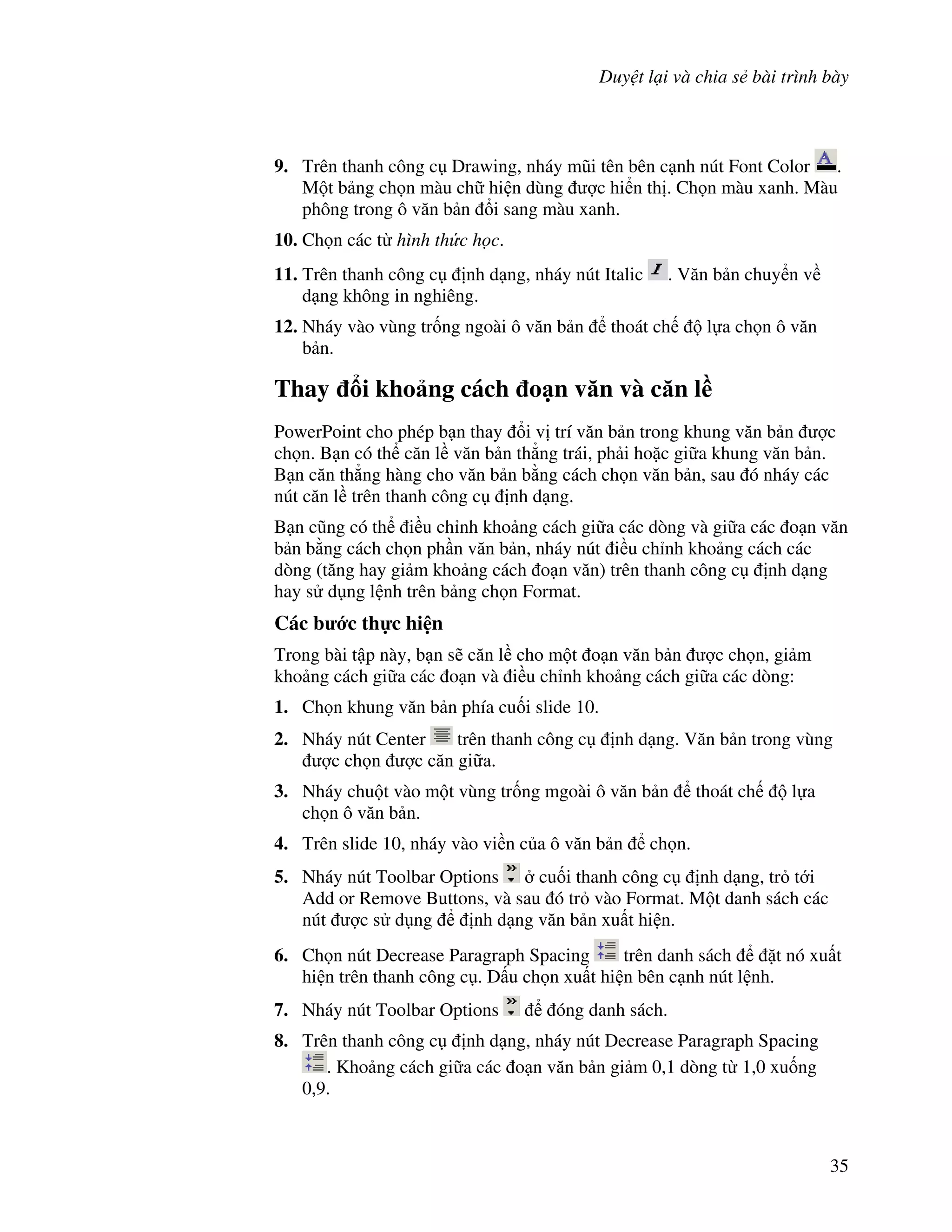 Duy t l i và chia s bài trình bày
35
9. Trên thanh công c Drawing, nháy m*i tên bên c nh nút Font Color .
M t b ng ch n màu ch hi n dùng "c hi n th . Ch n màu xanh. Màu
phông trong ô v n b n i sang màu xanh.
10. Ch n các t hình th c h c.
11. Trên thanh công c nh d ng, nháy nút Italic . V n b n chuy n v
d ng không in nghiêng.
12. Nháy vào vùng tr!ng ngoài ô v n b n thoát ch l a ch n ô v n
b n.
Thay i kho ng cách o n v n và c n l(
PowerPoint cho phép b n thay i v trí v n b n trong khung v n b n "c
ch n. B n có th c n l v n b n th-ng trái, ph i ho'c gi a khung v n b n.
B n c n th-ng hàng cho v n b n b ng cách ch n v n b n, sau ó nháy các
nút c n l trên thanh công c nh d ng.
B n c*ng có th i u ch nh kho ng cách gi a các dòng và gi a các o n v n
b n b ng cách ch n ph n v n b n, nháy nút i u ch nh kho ng cách các
dòng (t ng hay gi m kho ng cách o n v n) trên thanh công c nh d ng
hay s d ng l nh trên b ng ch n Format.
Các b c th c hi n
Trong bài t p này, b n s/ c n l cho m t o n v n b n "c ch n, gi m
kho ng cách gi a các o n và i u ch nh kho ng cách gi a các dòng:
1. Ch n khung v n b n phía cu!i slide 10.
2. Nháy nút Center trên thanh công c nh d ng. V n b n trong vùng
"c ch n "c c n gi a.
3. Nháy chu t vào m t vùng tr!ng mgoài ô v n b n thoát ch l a
ch n ô v n b n.
4. Trên slide 10, nháy vào vi n c a ô v n b n ch n.
5. Nháy nút Toolbar Options cu!i thanh công c nh d ng, tr t i
Add or Remove Buttons, và sau ó tr vào Format. M t danh sách các
nút "c s d ng nh d ng v n b n xu t hi n.
6. Ch n nút Decrease Paragraph Spacing trên danh sách 't nó xu t
hi n trên thanh công c . D u ch n xu t hi n bên c nh nút l nh.
7. Nháy nút Toolbar Options óng danh sách.
8. Trên thanh công c nh d ng, nháy nút Decrease Paragraph Spacing
. Kho ng cách gi a các o n v n b n gi m 0,1 dòng t 1,0 xu!ng
0,9.
 