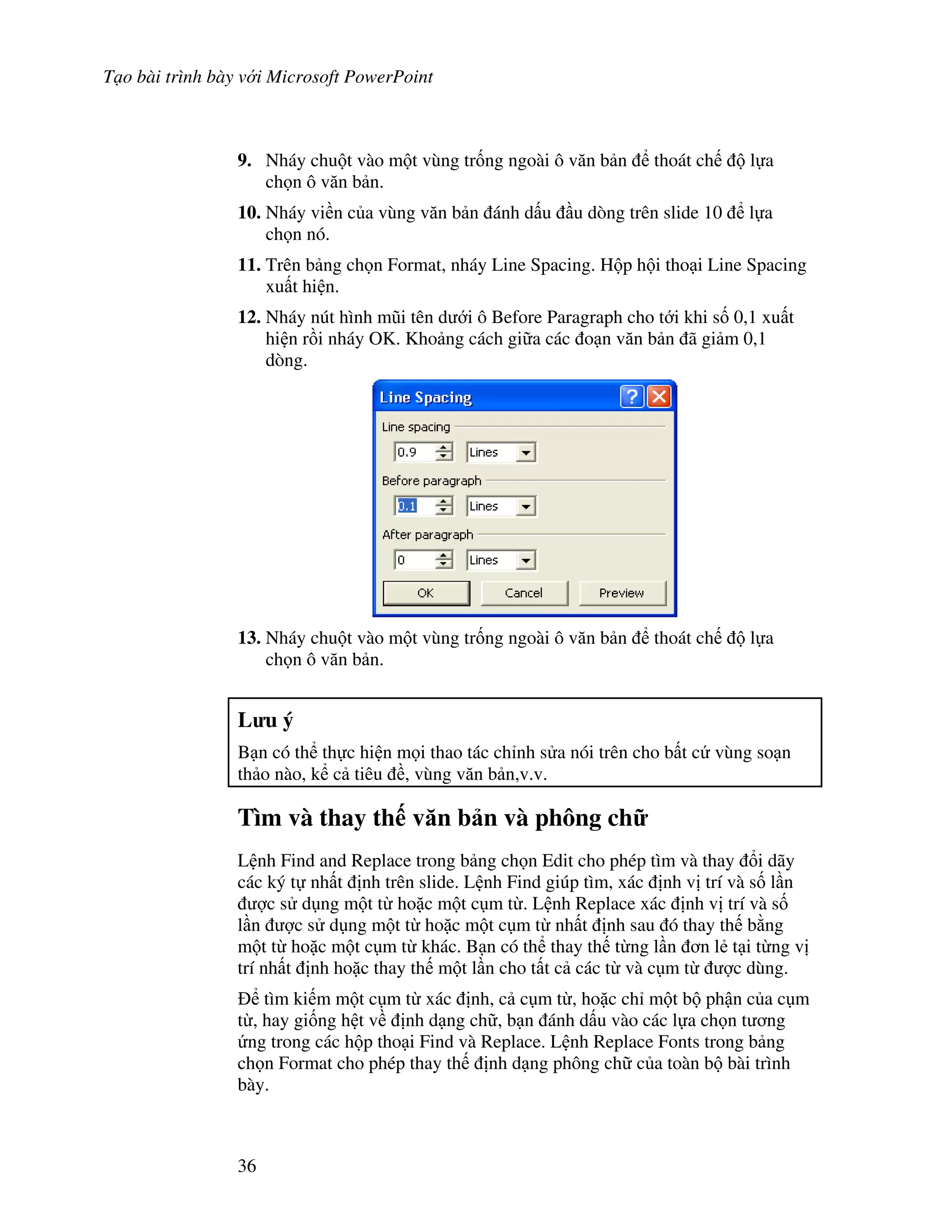 T o bài trình bày v i Microsoft PowerPoint
36
9. Nháy chu t vào m t vùng tr!ng ngoài ô v n b n thoát ch l a
ch n ô v n b n.
10. Nháy vi n c a vùng v n b n ánh d u u dòng trên slide 10 l a
ch n nó.
11. Trên b ng ch n Format, nháy Line Spacing. H p h i tho i Line Spacing
xu t hi n.
12. Nháy nút hình m*i tên d i ô Before Paragraph cho t i khi s! 0,1 xu t
hi n r$i nháy OK. Kho ng cách gi a các o n v n b n ã gi m 0,1
dòng.
13. Nháy chu t vào m t vùng tr!ng ngoài ô v n b n thoát ch l a
ch n ô v n b n.
L u ý
B n có th th c hi n m i thao tác ch nh s a nói trên cho b t c vùng so n
th o nào, k c tiêu , vùng v n b n,v.v.
Tìm và thay th v n b n và phông ch
L nh Find and Replace trong b ng ch n Edit cho phép tìm và thay i dãy
các ký t nh t nh trên slide. L nh Find giúp tìm, xác nh v trí và s! l n
"c s d ng m t t ho'c m t c m t . L nh Replace xác nh v trí và s!
l n "c s d ng m t t ho'c m t c m t nh t nh sau ó thay th b ng
m t t ho'c m t c m t khác. B n có th thay th t ng l n n l2 t i t ng v
trí nh t nh ho'c thay th m t l n cho t t c các t và c m t "c dùng.
tìm ki m m t c m t xác nh, c c m t , ho'c ch m t b ph n c a c m
t , hay gi!ng h t v nh d ng ch , b n ánh d u vào các l a ch n t ng
ng trong các h p tho i Find và Replace. L nh Replace Fonts trong b ng
ch n Format cho phép thay th nh d ng phông ch c a toàn b bài trình
bày.
 