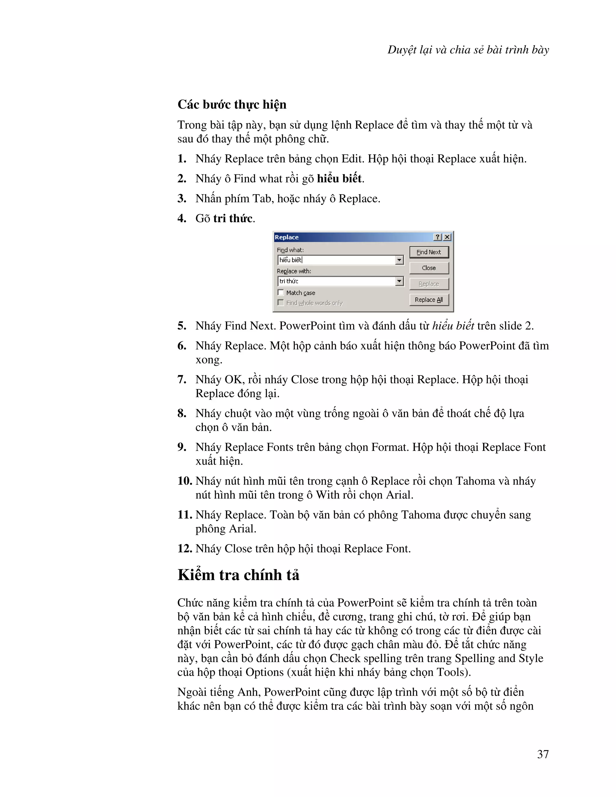 Duy t l i và chia s bài trình bày
37
Các b c th c hi n
Trong bài t p này, b n s d ng l nh Replace tìm và thay th m t t và
sau ó thay th m t phông ch .
1. Nháy Replace trên b ng ch n Edit. H p h i tho i Replace xu t hi n.
2. Nháy ô Find what r$i gõ hi u bi t.
3. Nh n phím Tab, ho'c nháy ô Replace.
4. Gõ tri th&c.
5. Nháy Find Next. PowerPoint tìm và ánh d u t hi u bi t trên slide 2.
6. Nháy Replace. M t h p c nh báo xu t hi n thông báo PowerPoint ã tìm
xong.
7. Nháy OK, r$i nháy Close trong h p h i tho i Replace. H p h i tho i
Replace óng l i.
8. Nháy chu t vào m t vùng tr!ng ngoài ô v n b n thoát ch l a
ch n ô v n b n.
9. Nháy Replace Fonts trên b ng ch n Format. H p h i tho i Replace Font
xu t hi n.
10. Nháy nút hình m*i tên trong c nh ô Replace r$i ch n Tahoma và nháy
nút hình m*i tên trong ô With r$i ch n Arial.
11. Nháy Replace. Toàn b v n b n có phông Tahoma "c chuy n sang
phông Arial.
12. Nháy Close trên h p h i tho i Replace Font.
Ki m tra chính t
Ch c n ng ki m tra chính t c a PowerPoint s/ ki m tra chính t trên toàn
b v n b n k c hình chi u, c ng, trang ghi chú, t( r i. giúp b n
nh n bi t các t sai chính t hay các t không có trong các t i n "c cài
't v i PowerPoint, các t ó "c g ch chân màu . t)t ch c n ng
này, b n c n b ánh d u ch n Check spelling trên trang Spelling and Style
c a h p tho i Options (xu t hi n khi nháy b ng ch n Tools).
Ngoài ti ng Anh, PowerPoint c*ng "c l p trình v i m t s! b t i n
khác nên b n có th "c ki m tra các bài trình bày so n v i m t s! ngôn
 