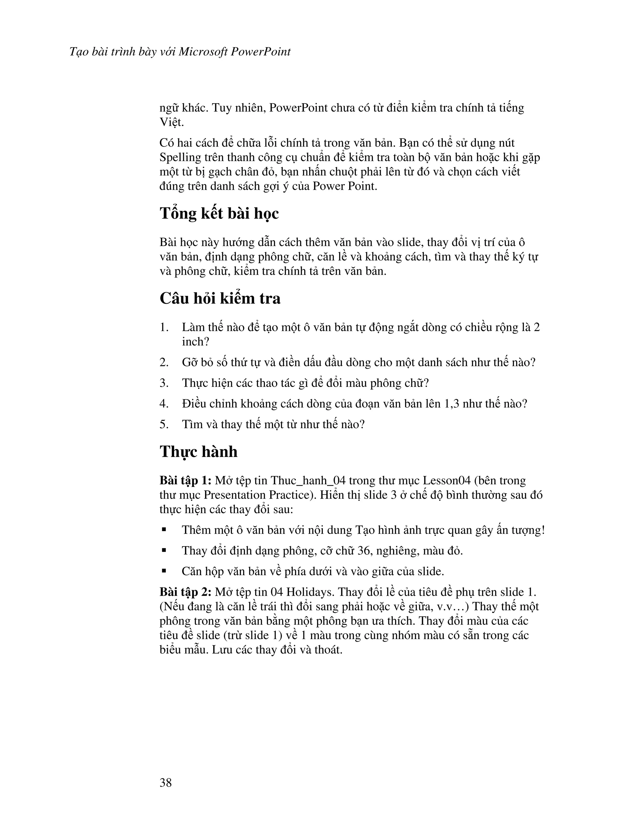 T o bài trình bày v i Microsoft PowerPoint
38
ng khác. Tuy nhiên, PowerPoint ch a có t i n ki m tra chính t ti ng
Vi t.
Có hai cách ch a l.i chính t trong v n b n. B n có th s d ng nút
Spelling trên thanh công c chu+n ki m tra toàn b v n b n ho'c khi g'p
m t t b g ch chân , b n nh n chu t ph i lên t ó và ch n cách vi t
úng trên danh sách g"i ý c a Power Point.
T ng k t bài h c
Bài h c này h ng d n cách thêm v n b n vào slide, thay i v trí c a ô
v n b n, nh d ng phông ch , c n l và kho ng cách, tìm và thay th ký t
và phông ch , ki m tra chính t trên v n b n.
Câu h i ki m tra
1. Làm th nào t o m t ô v n b n t ng ng)t dòng có chi u r ng là 2
inch?
2. G# b s! th t và i n d u u dòng cho m t danh sách nh th nào?
3. Th c hi n các thao tác gì i màu phông ch ?
4. i u ch nh kho ng cách dòng c a o n v n b n lên 1,3 nh th nào?
5. Tìm và thay th m t t nh th nào?
Th c hành
Bài t p 1: M t p tin Thuc_hanh_04 trong th m c Lesson04 (bên trong
th m c Presentation Practice). Hi n th slide 3 ch bình th (ng sau ó
th c hi n các thay i sau:
Thêm m t ô v n b n v i n i dung T o hình nh tr c quan gây n t "ng!
Thay i nh d ng phông, c# ch 36, nghiêng, màu .
C n h p v n b n v phía d i và vào gi a c a slide.
Bài t p 2: M t p tin 04 Holidays. Thay i l c a tiêu ph trên slide 1.
(N u ang là c n l trái thì i sang ph i ho'c v gi a, v.v…) Thay th m t
phông trong v n b n b ng m t phông b n a thích. Thay i màu c a các
tiêu slide (tr slide 1) v 1 màu trong cùng nhóm màu có s n trong các
bi u m u. L u các thay i và thoát.
 