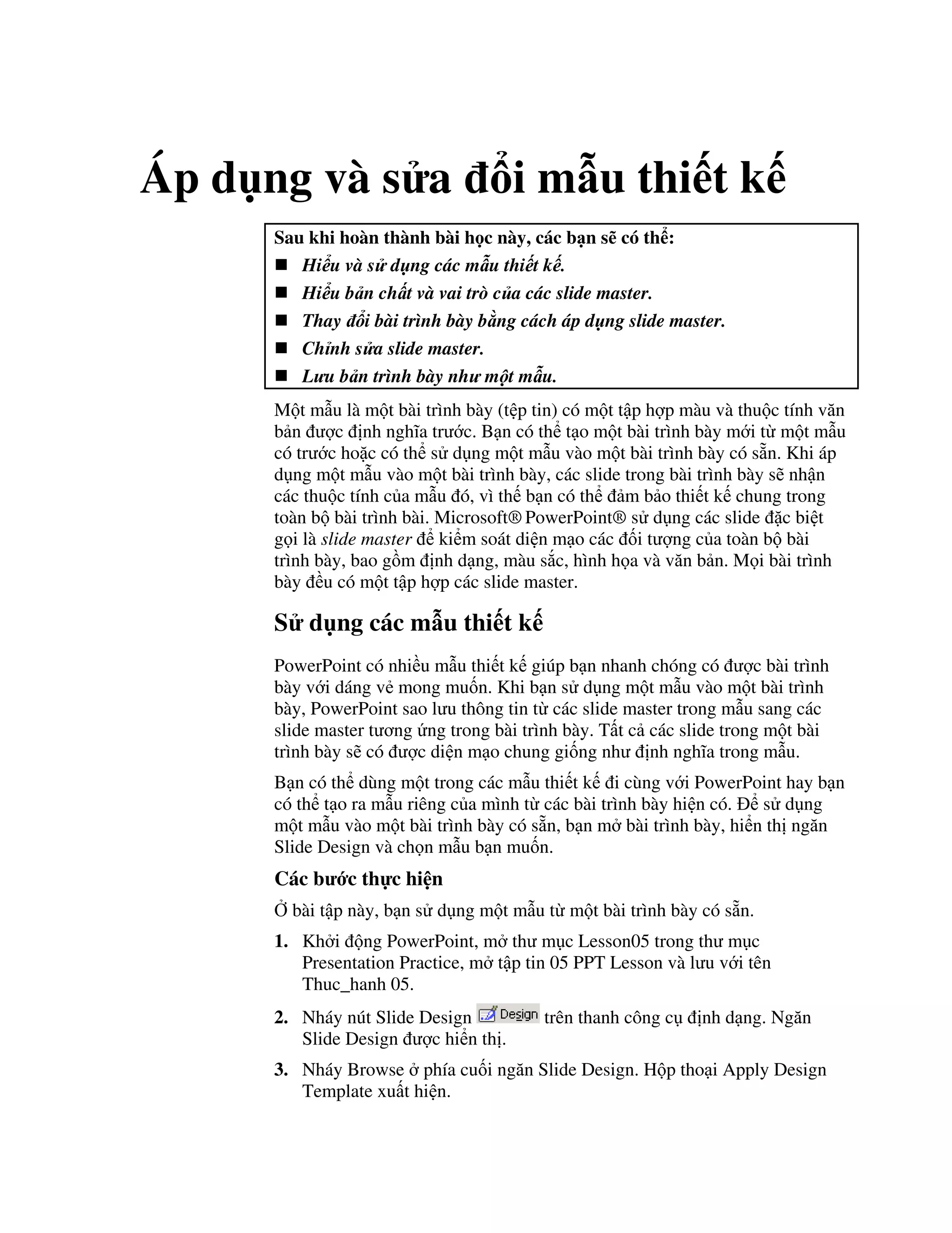 Áp d ng và s a i m u thi t k
Sau khi hoàn thành bài h c này, các b n s có th :
Hi u và s d ng các m u thi t k .
Hi u b n ch t và vai trò c a các slide master.
Thay i bài trình bày b ng cách áp d ng slide master.
Ch nh s a slide master.
L u b n trình bày nh m t m u.
M t m u là m t bài trình bày (t p tin) có m t t p h"p màu và thu c tính v n
b n "c nh ngh1a tr c. B n có th t o m t bài trình bày m i t m t m u
có tr c ho'c có th s d ng m t m u vào m t bài trình bày có s n. Khi áp
d ng m t m u vào m t bài trình bày, các slide trong bài trình bày s/ nh n
các thu c tính c a m u ó, vì th b n có th m b o thi t k chung trong
toàn b bài trình bài. Microsoft® PowerPoint® s d ng các slide 'c bi t
g i là slide master ki m soát di n m o các !i t "ng c a toàn b bài
trình bày, bao g$m nh d ng, màu s)c, hình h a và v n b n. M i bài trình
bày u có m t t p h"p các slide master.
S d ng các m u thi t k
PowerPoint có nhi u m u thi t k giúp b n nhanh chóng có "c bài trình
bày v i dáng v2 mong mu!n. Khi b n s d ng m t m u vào m t bài trình
bày, PowerPoint sao l u thông tin t các slide master trong m u sang các
slide master t ng ng trong bài trình bày. T t c các slide trong m t bài
trình bày s/ có "c di n m o chung gi!ng nh nh ngh1a trong m u.
B n có th dùng m t trong các m u thi t k i cùng v i PowerPoint hay b n
có th t o ra m u riêng c a mình t các bài trình bày hi n có. s d ng
m t m u vào m t bài trình bày có s n, b n m bài trình bày, hi n th ng n
Slide Design và ch n m u b n mu!n.
Các b c th c hi n
, bài t p này, b n s d ng m t m u t m t bài trình bày có s n.
1. Kh i ng PowerPoint, m th m c Lesson05 trong th m c
Presentation Practice, m t p tin 05 PPT Lesson và l u v i tên
Thuc_hanh 05.
2. Nháy nút Slide Design trên thanh công c nh d ng. Ng n
Slide Design "c hi n th .
3. Nháy Browse phía cu!i ng n Slide Design. H p tho i Apply Design
Template xu t hi n.
 
