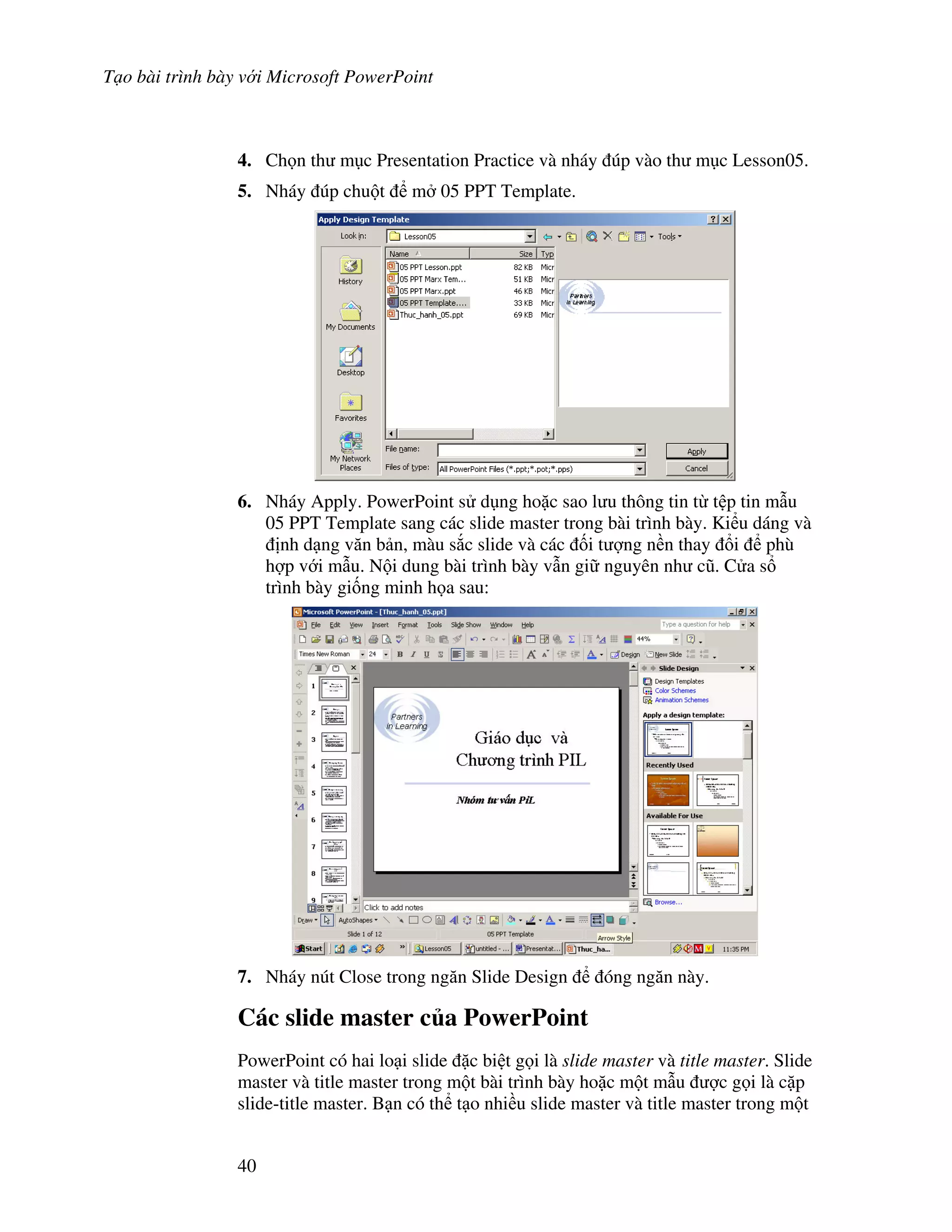 T o bài trình bày v i Microsoft PowerPoint
40
4. Ch n th m c Presentation Practice và nháy úp vào th m c Lesson05.
5. Nháy úp chu t m 05 PPT Template.
6. Nháy Apply. PowerPoint s d ng ho'c sao l u thông tin t t p tin m u
05 PPT Template sang các slide master trong bài trình bày. Ki u dáng và
nh d ng v n b n, màu s)c slide và các !i t "ng n n thay i phù
h"p v i m u. N i dung bài trình bày v n gi nguyên nh c*. C a s
trình bày gi!ng minh h a sau:
7. Nháy nút Close trong ng n Slide Design óng ng n này.
Các slide master c a PowerPoint
PowerPoint có hai lo i slide 'c bi t g i là slide master và title master. Slide
master và title master trong m t bài trình bày ho'c m t m u "c g i là c'p
slide-title master. B n có th t o nhi u slide master và title master trong m t
 