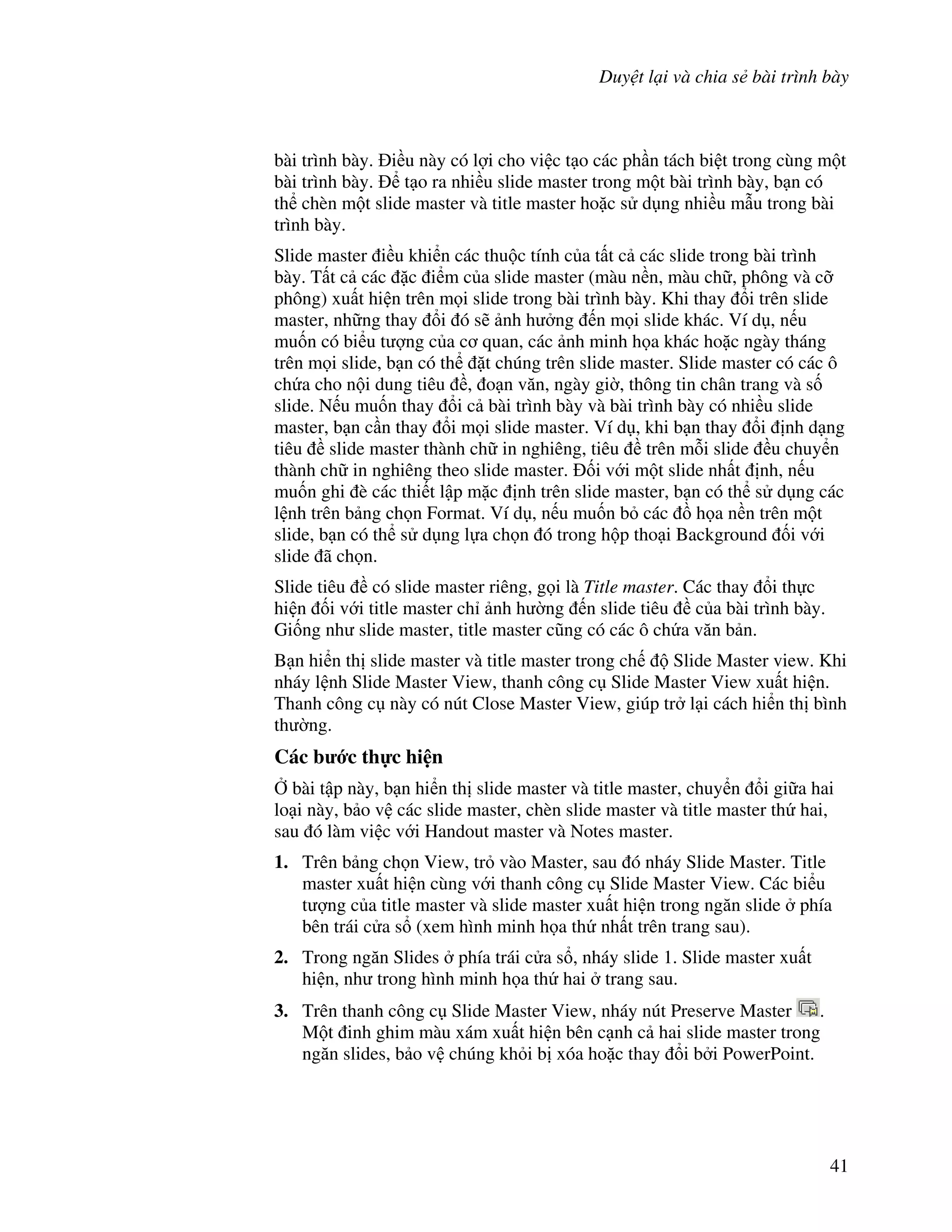 Duy t l i và chia s bài trình bày
41
bài trình bày. i u này có l"i cho vi c t o các ph n tách bi t trong cùng m t
bài trình bày. t o ra nhi u slide master trong m t bài trình bày, b n có
th chèn m t slide master và title master ho'c s d ng nhi u m u trong bài
trình bày.
Slide master i u khi n các thu c tính c a t t c các slide trong bài trình
bày. T t c các 'c i m c a slide master (màu n n, màu ch , phông và c#
phông) xu t hi n trên m i slide trong bài trình bày. Khi thay i trên slide
master, nh ng thay i ó s/ nh h ng n m i slide khác. Ví d , n u
mu!n có bi u t "ng c a c quan, các nh minh h a khác ho'c ngày tháng
trên m i slide, b n có th 't chúng trên slide master. Slide master có các ô
ch a cho n i dung tiêu , o n v n, ngày gi(, thông tin chân trang và s!
slide. N u mu!n thay i c bài trình bày và bài trình bày có nhi u slide
master, b n c n thay i m i slide master. Ví d , khi b n thay i nh d ng
tiêu slide master thành ch in nghiêng, tiêu trên m.i slide u chuy n
thành ch in nghiêng theo slide master. !i v i m t slide nh t nh, n u
mu!n ghi è các thi t l p m'c nh trên slide master, b n có th s d ng các
l nh trên b ng ch n Format. Ví d , n u mu!n b các $ h a n n trên m t
slide, b n có th s d ng l a ch n ó trong h p tho i Background !i v i
slide ã ch n.
Slide tiêu có slide master riêng, g i là Title master. Các thay i th c
hi n !i v i title master ch nh h (ng n slide tiêu c a bài trình bày.
Gi!ng nh slide master, title master c*ng có các ô ch a v n b n.
B n hi n th slide master và title master trong ch Slide Master view. Khi
nháy l nh Slide Master View, thanh công c Slide Master View xu t hi n.
Thanh công c này có nút Close Master View, giúp tr l i cách hi n th bình
th (ng.
Các b c th c hi n
, bài t p này, b n hi n th slide master và title master, chuy n i gi a hai
lo i này, b o v các slide master, chèn slide master và title master th hai,
sau ó làm vi c v i Handout master và Notes master.
1. Trên b ng ch n View, tr vào Master, sau ó nháy Slide Master. Title
master xu t hi n cùng v i thanh công c Slide Master View. Các bi u
t "ng c a title master và slide master xu t hi n trong ng n slide phía
bên trái c a s (xem hình minh h a th nh t trên trang sau).
2. Trong ng n Slides phía trái c a s , nháy slide 1. Slide master xu t
hi n, nh trong hình minh h a th hai trang sau.
3. Trên thanh công c Slide Master View, nháy nút Preserve Master .
M t inh ghim màu xám xu t hi n bên c nh c hai slide master trong
ng n slides, b o v chúng kh i b xóa ho'c thay i b i PowerPoint.
 