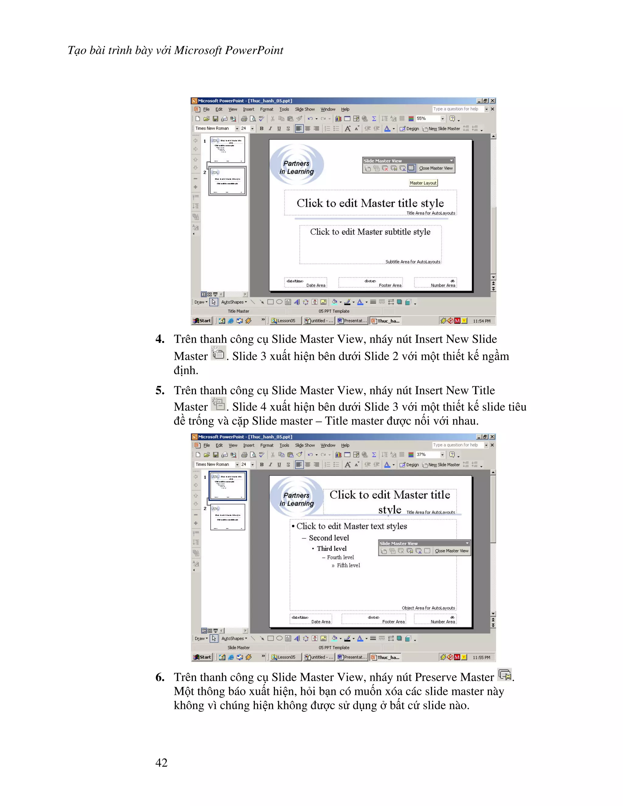 T o bài trình bày v i Microsoft PowerPoint
42
4. Trên thanh công c Slide Master View, nháy nút Insert New Slide
Master . Slide 3 xu t hi n bên d i Slide 2 v i m t thi t k ng m
nh.
5. Trên thanh công c Slide Master View, nháy nút Insert New Title
Master . Slide 4 xu t hi n bên d i Slide 3 v i m t thi t k slide tiêu
tr!ng và c'p Slide master – Title master "c n!i v i nhau.
6. Trên thanh công c Slide Master View, nháy nút Preserve Master .
M t thông báo xu t hi n, h i b n có mu!n xóa các slide master này
không vì chúng hi n không "c s d ng b t c slide nào.
 