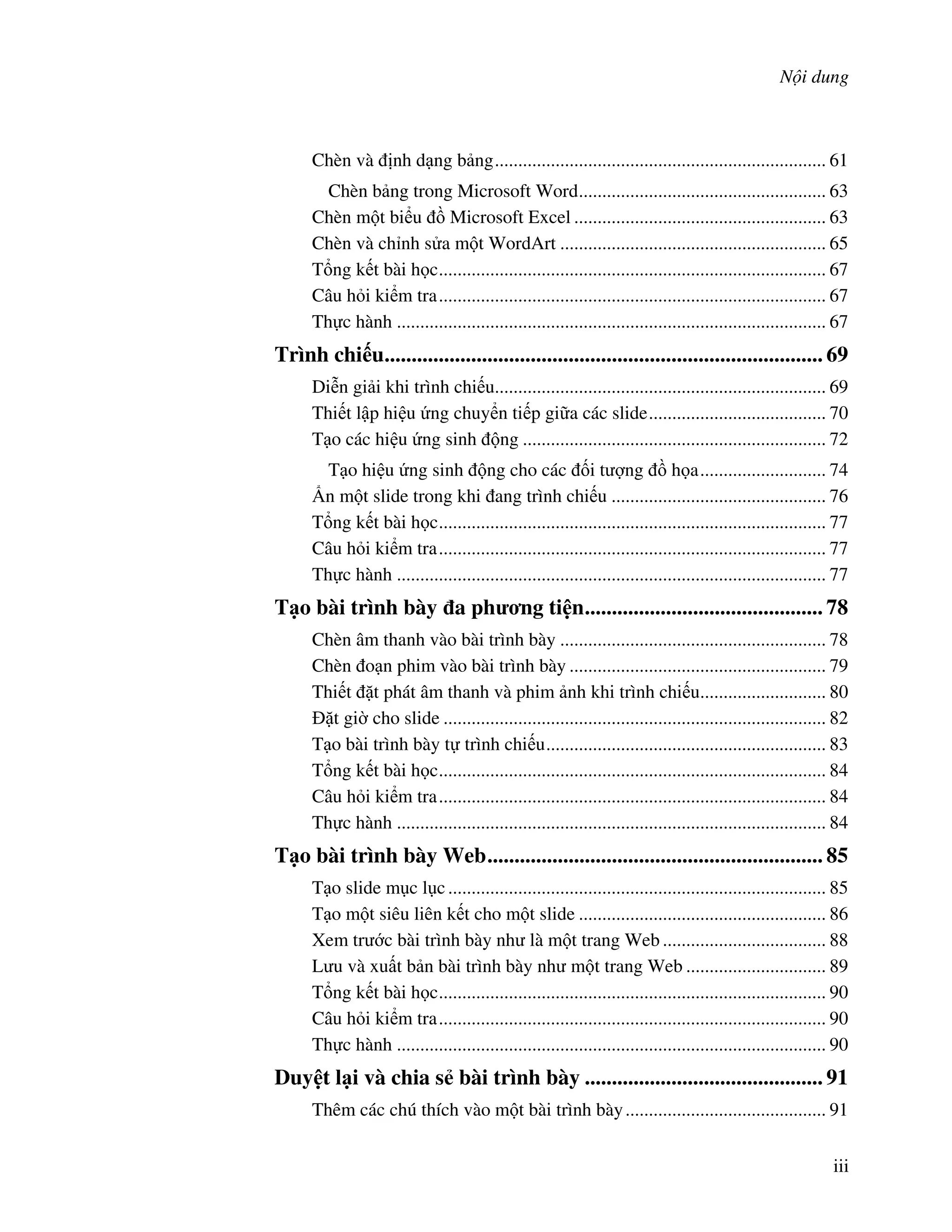 N i dung
iii
Chèn và nh d ng b ng....................................................................... 61
Chèn b ng trong Microsoft Word..................................................... 63
Chèn m t bi u $ Microsoft Excel ...................................................... 63
Chèn và ch nh s a m t WordArt ......................................................... 65
T ng k t bài h c................................................................................... 67
Câu h i ki m tra................................................................................... 67
Th c hành ............................................................................................ 67
Trình chi u................................................................................. 69
Di%n gi i khi trình chi u....................................................................... 69
Thi t l p hi u ng chuy n ti p gi a các slide...................................... 70
T o các hi u ng sinh ng ................................................................. 72
T o hi u ng sinh ng cho các !i t "ng $ h a........................... 74
&n m t slide trong khi ang trình chi u .............................................. 76
T ng k t bài h c................................................................................... 77
Câu h i ki m tra................................................................................... 77
Th c hành ............................................................................................ 77
T o bài trình bày a ph ng ti n............................................ 78
Chèn âm thanh vào bài trình bày ......................................................... 78
Chèn o n phim vào bài trình bày ....................................................... 79
Thi t 't phát âm thanh và phim nh khi trình chi u........................... 80
't gi( cho slide .................................................................................. 82
T o bài trình bày t trình chi u............................................................ 83
T ng k t bài h c................................................................................... 84
Câu h i ki m tra................................................................................... 84
Th c hành ............................................................................................ 84
T o bài trình bày Web.............................................................. 85
T o slide m c l c................................................................................. 85
T o m t siêu liên k t cho m t slide ..................................................... 86
Xem tr c bài trình bày nh là m t trang Web ................................... 88
L u và xu t b n bài trình bày nh m t trang Web .............................. 89
T ng k t bài h c................................................................................... 90
Câu h i ki m tra................................................................................... 90
Th c hành ............................................................................................ 90
Duy t l i và chia s bài trình bày ............................................ 91
Thêm các chú thích vào m t bài trình bày........................................... 91
 