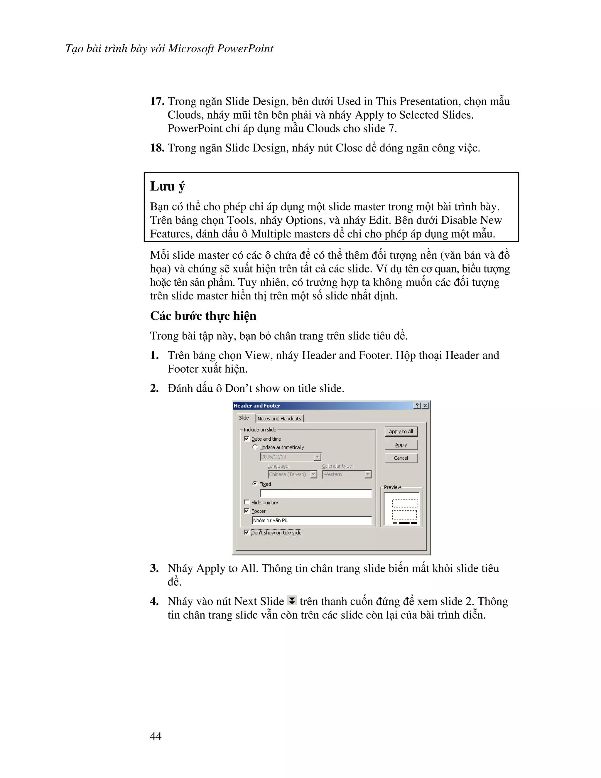 T o bài trình bày v i Microsoft PowerPoint
44
17. Trong ng n Slide Design, bên d i Used in This Presentation, ch n m u
Clouds, nháy m*i tên bên ph i và nháy Apply to Selected Slides.
PowerPoint ch áp d ng m u Clouds cho slide 7.
18. Trong ng n Slide Design, nháy nút Close óng ng n công vi c.
L u ý
B n có th cho phép ch áp d ng m t slide master trong m t bài trình bày.
Trên b ng ch n Tools, nháy Options, và nháy Edit. Bên d i Disable New
Features, ánh d u ô Multiple masters ch cho phép áp d ng m t m u.
M.i slide master có các ô ch a có th thêm !i t "ng n n (v n b n và $
h a) và chúng s/ xu t hi n trên t t c các slide. Ví d tên c quan, bi u t "ng
ho'c tên s n ph+m. Tuy nhiên, có tr (ng h"p ta không mu!n các !i t "ng
trên slide master hi n th trên m t s! slide nh t nh.
Các b c th c hi n
Trong bài t p này, b n b chân trang trên slide tiêu .
1. Trên b ng ch n View, nháy Header and Footer. H p tho i Header and
Footer xu t hi n.
2. ánh d u ô Don’t show on title slide.
3. Nháy Apply to All. Thông tin chân trang slide bi n m t kh i slide tiêu
.
4. Nháy vào nút Next Slide trên thanh cu!n ng xem slide 2. Thông
tin chân trang slide v n còn trên các slide còn l i c a bài trình di%n.
 