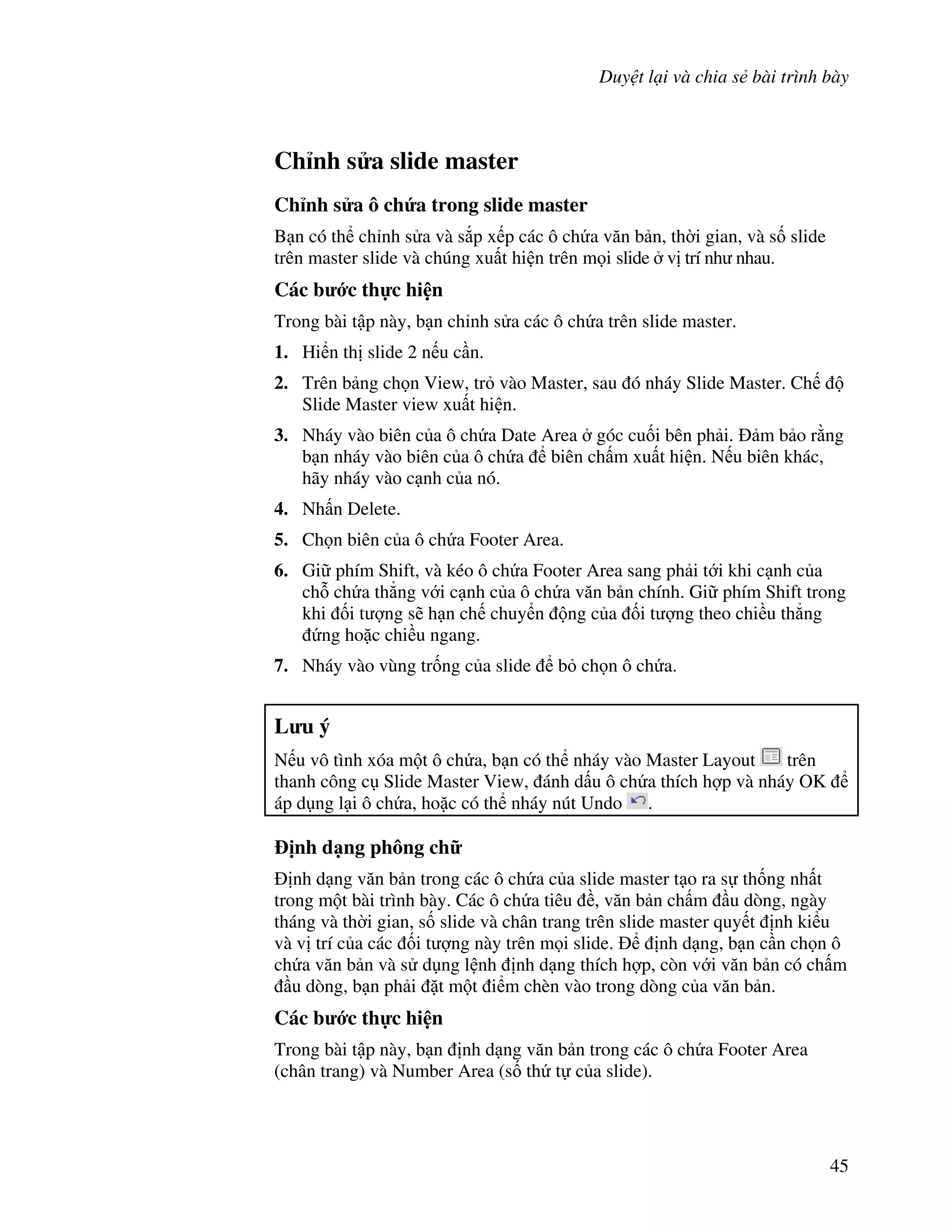 Duy t l i và chia s bài trình bày
45
Ch nh s a slide master
Ch nh s a ô ch&a trong slide master
B n có th ch nh s a và s)p x p các ô ch a v n b n, th(i gian, và s! slide
trên master slide và chúng xu t hi n trên m i slide v trí nh nhau.
Các b c th c hi n
Trong bài t p này, b n ch nh s a các ô ch a trên slide master.
1. Hi n th slide 2 n u c n.
2. Trên b ng ch n View, tr vào Master, sau ó nháy Slide Master. Ch
Slide Master view xu t hi n.
3. Nháy vào biên c a ô ch a Date Area góc cu!i bên ph i. m b o r ng
b n nháy vào biên c a ô ch a biên ch m xu t hi n. N u biên khác,
hãy nháy vào c nh c a nó.
4. Nh n Delete.
5. Ch n biên c a ô ch a Footer Area.
6. Gi phím Shift, và kéo ô ch a Footer Area sang ph i t i khi c nh c a
ch. ch a th-ng v i c nh c a ô ch a v n b n chính. Gi phím Shift trong
khi !i t "ng s/ h n ch chuy n ng c a !i t "ng theo chi u th-ng
ng ho'c chi u ngang.
7. Nháy vào vùng tr!ng c a slide b ch n ô ch a.
L u ý
N u vô tình xóa m t ô ch a, b n có th nháy vào Master Layout trên
thanh công c Slide Master View, ánh d u ô ch a thích h"p và nháy OK
áp d ng l i ô ch a, ho'c có th nháy nút Undo .
"nh d ng phông ch
nh d ng v n b n trong các ô ch a c a slide master t o ra s th!ng nh t
trong m t bài trình bày. Các ô ch a tiêu , v n b n ch m u dòng, ngày
tháng và th(i gian, s! slide và chân trang trên slide master quy t nh ki u
và v trí c a các !i t "ng này trên m i slide. nh d ng, b n c n ch n ô
ch a v n b n và s d ng l nh nh d ng thích h"p, còn v i v n b n có ch m
u dòng, b n ph i 't m t i m chèn vào trong dòng c a v n b n.
Các b c th c hi n
Trong bài t p này, b n nh d ng v n b n trong các ô ch a Footer Area
(chân trang) và Number Area (s! th t c a slide).
 