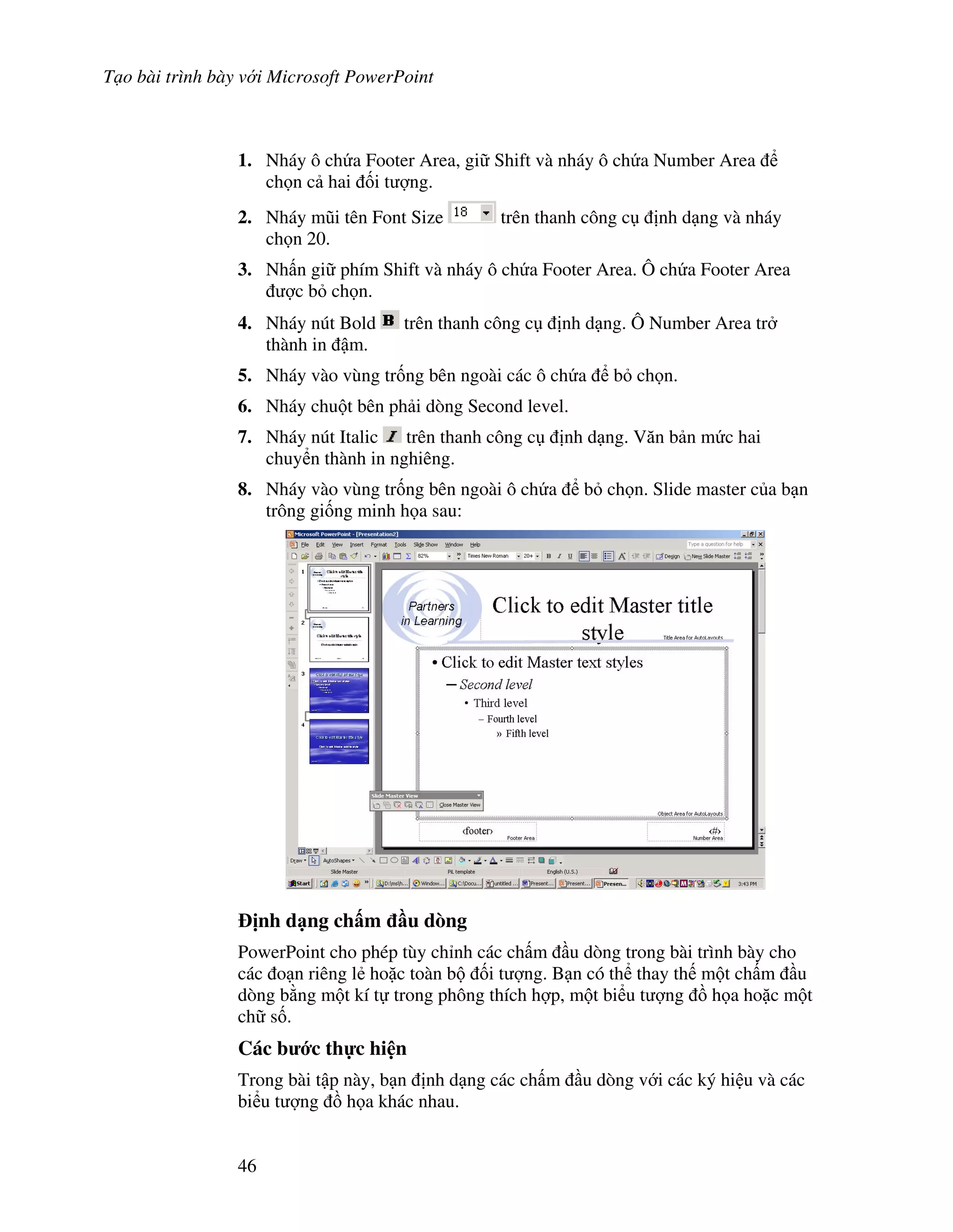 T o bài trình bày v i Microsoft PowerPoint
46
1. Nháy ô ch a Footer Area, gi Shift và nháy ô ch a Number Area
ch n c hai !i t "ng.
2. Nháy m*i tên Font Size trên thanh công c nh d ng và nháy
ch n 20.
3. Nh n gi phím Shift và nháy ô ch a Footer Area. Ô ch a Footer Area
"c b ch n.
4. Nháy nút Bold trên thanh công c nh d ng. Ô Number Area tr
thành in m.
5. Nháy vào vùng tr!ng bên ngoài các ô ch a b ch n.
6. Nháy chu t bên ph i dòng Second level.
7. Nháy nút Italic trên thanh công c nh d ng. V n b n m c hai
chuy n thành in nghiêng.
8. Nháy vào vùng tr!ng bên ngoài ô ch a b ch n. Slide master c a b n
trông gi!ng minh h a sau:
"nh d ng ch m u dòng
PowerPoint cho phép tùy ch nh các ch m u dòng trong bài trình bày cho
các o n riêng l2 ho'c toàn b !i t "ng. B n có th thay th m t ch m u
dòng b ng m t kí t trong phông thích h"p, m t bi u t "ng $ h a ho'c m t
ch s!.
Các b c th c hi n
Trong bài t p này, b n nh d ng các ch m u dòng v i các ký hi u và các
bi u t "ng $ h a khác nhau.
 