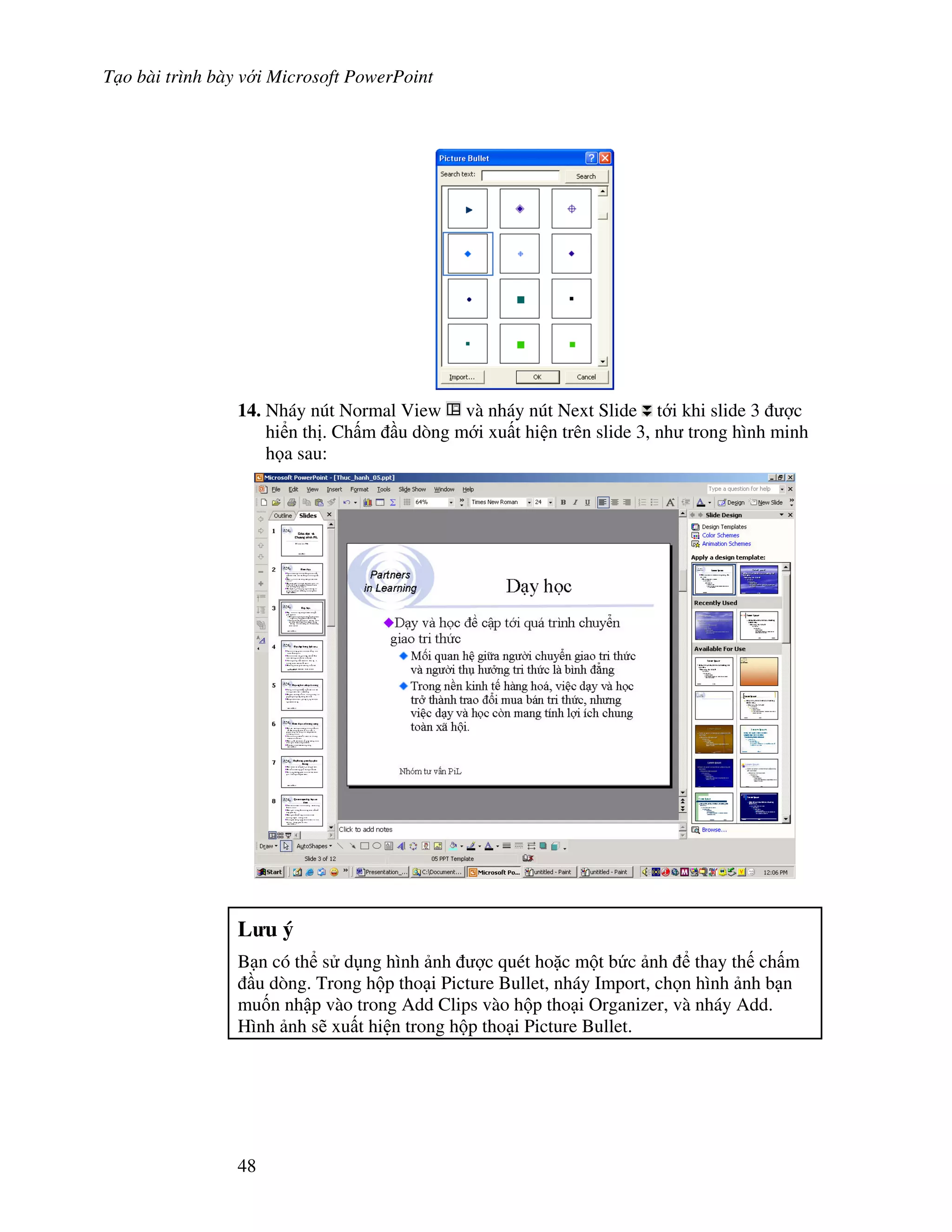 T o bài trình bày v i Microsoft PowerPoint
48
14. Nháy nút Normal View và nháy nút Next Slide t i khi slide 3 "c
hi n th . Ch m u dòng m i xu t hi n trên slide 3, nh trong hình minh
h a sau:
L u ý
B n có th s d ng hình nh "c quét ho'c m t b c nh thay th ch m
u dòng. Trong h p tho i Picture Bullet, nháy Import, ch n hình nh b n
mu!n nh p vào trong Add Clips vào h p tho i Organizer, và nháy Add.
Hình nh s/ xu t hi n trong h p tho i Picture Bullet.
 